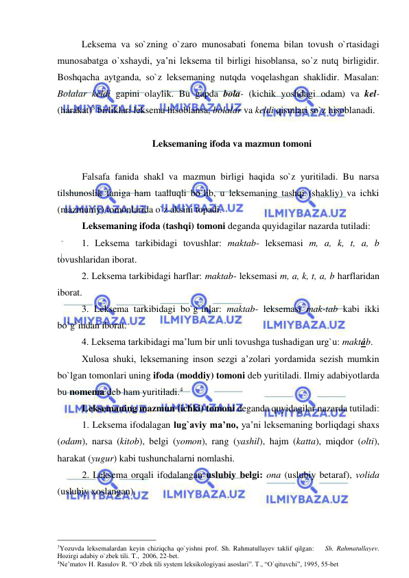  
 
 
Leksema va so`zning o`zaro munosabati fonema bilan tovush o`rtasidagi 
munosabatga o`xshaydi, ya’ni leksema til birligi hisoblansa, so`z nutq birligidir. 
Boshqacha aytganda, so`z leksemaning nutqda voqelashgan shaklidir. Masalan: 
Bolalar keldi gapini olaylik. Bu gapda bola- (kichik yoshdagi odam) va kel- 
(harakat)3 birliklari leksema hisoblansa, bolalar va keldi qismlari so`z hisoblanadi.  
 
 Leksemaning ifoda va mazmun tomoni 
 
Falsafa fanida shakl va mazmun birligi haqida so`z yuritiladi. Bu narsa 
tilshunoslik faniga ham taalluqli bo`lib, u leksemaning tashqi (shakliy) va ichki 
(mazmuniy) tomonlarida o`z aksini topadi.  
Leksemaning ifoda (tashqi) tomoni deganda quyidagilar nazarda tutiladi:  
1. Leksema tarkibidagi tovushlar: maktab- leksemasi m, a, k, t, a, b 
tovushlaridan iborat.  
2. Leksema tarkibidagi harflar: maktab- leksemasi m, a, k, t, a, b harflaridan 
iborat.  
3. Leksema tarkibidagi bo`g`inlar: maktab- leksemasi mak-tab kabi ikki 
bo`g`indan iborat.  
4. Leksema tarkibidagi ma’lum bir unli tovushga tushadigan urg`u: maktáb.  
Xulosa shuki, leksemaning inson sezgi a’zolari yordamida sezish mumkin 
bo`lgan tomonlari uning ifoda (moddiy) tomoni deb yuritiladi. Ilmiy adabiyotlarda 
bu nomema deb ham yuritiladi.4 
Leksemaning mazmun (ichki) tomoni deganda quyidagilar nazarda tutiladi:  
1. Leksema ifodalagan lug`aviy ma’no, ya’ni leksemaning borliqdagi shaxs 
(odam), narsa (kitob), belgi (yomon), rang (yashil), hajm (katta), miqdor (olti), 
harakat (yugur) kabi tushunchalarni nomlashi.  
2. Leksema orqali ifodalangan uslubiy belgi: ona (uslubiy betaraf), volida 
(uslubiy xoslangan). 
                                                 
3Yozuvda leksemalardan keyin chiziqcha qo`yishni prof. Sh. Rahmatullayev taklif qilgan:    Sh. Rahmatullayev. 
Hozirgi adabiy o`zbek tili. T.,  2006, 22-bet. 
4Ne’matov H. Rasulov R. “O`zbek tili system leksikologiyasi asoslari”. T., “O`qituvchi”, 1995, 55-bet 
