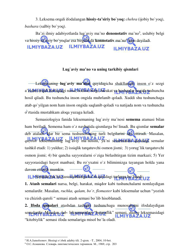  
 
3. Leksema orqali ifodalangan hissiy-ta’siriy bo`yoq: chehra (ijobiy bo`yoq), 
bashara (salbiy bo`yoq). 
Ba’zi ilmiy adabiyotlarda lug`aviy ma’no denonotativ ma’no5, uslubiy belgi 
va hissiy-ta’siriy bo`yoqlar esa birgalikda konnotativ ma’no6 ham deyiladi. 
 
 
 
 Lug`aviy ma’no va uning tarkibiy qismlari 
 
Leksemaning lug`aviy ma’nosi quyidagicha shakllanadi: inson o`z sezgi 
a’zolari orqali borliqdagi narsa, hodisa, belgi, harakat va boshqalar haqida tushuncha 
hosil qiladi. Bu tushuncha inson ongida muhrlanib qoladi. Xuddi shu tushunchaga 
atab qo`yilgan nom ham inson ongida saqlanib qoladi va natijada nom va tushuncha 
o`rtasida mustahkam aloqa yuzaga keladi.  
Semasiologiya fanida leksemaning lug`aviy ma’nosi semema atamasi bilan 
ham beriladi. Semema ham o`z navbatida qismlarga bo`linadi. Bu qismlar semalar 
deb ataladi. Har bir sema tushunchaning turli belgilarini aks ettiradi. Masalan, 
quyosh leksemasining lug`aviy ma’nosini, ya’ni sememasini quyidagi semalar 
tashkil etadi: 1) yulduz; 2) issiqlik tarqatuvchi osmon jismi;  3) yorug`lik tarqatuvchi 
osmon jismi; 4) bir qancha sayyoralarni o`ziga birlashtirgan tizim markazi; 5) Yer 
sayyorasidagi hayot manbasi; Bu ro`yxatni o`z bilimimizga tayangan holda yana 
davom ettirish mumkin.  
Semalar ma’no xususiyatlariga ko`ra quyidagi turlarga bo`linadi:  
1. Atash semalari narsa, belgi, harakat, miqdor kabi tushunchalarni nomlaydigan 
semalardir. Masalan, ruchka, qalam, bo`r, flomaster kabi leksemalar uchun “yozish 
va chizish quroli “ semasi atash semasi bo`lib hisoblanadi. 
2. Ifoda semalari atashdan tashqari tushunchaga munosabatni ifodalaydigan 
semalardir. Masalan, lab- leksemasidagi “betaraflik” semasi, dudoq leksemasidagi 
“kitobiylik” semasi ifoda semalariga misol bo`la oladi.  
                                                 
5 H.A.Jamolxonov. Hozirgi o`zbek adabiy tili. 2-qism. –T., 2004, 10-bet. 
6 О.С.Ахманова. Словарь лингвистических терминов. М., 1969, стр.  203 
