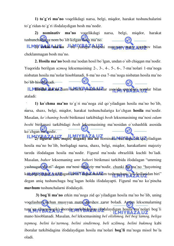  
 
1) to`g`ri ma’no voqelikdagi narsa, belgi, miqdor, harakat tushunchalarini 
to`g`ridan-to`g`ri ifodalaydigan bosh ma’nodir.  
2) 
nominativ 
ma’no 
voqelikdagi 
narsa, 
belgi, 
miqdor, 
harakat 
tushunchalariga nom bo`lib kelgan bosh ma’no.  
3) erkin ma’no - bu yuzaga chiqishi muayyan matn, qurshov bilan 
cheklanmagan bosh ma’no.  
2. Hosila ma’no bosh ma’nodan hosil bo`lgan, undan o`sib chiqqan ma’nodir. 
Yuqorida berilgan uzmoq leksemasining 2-, 3-, 4-, 5-, 6-, 7-ma’nolari 1-ma’noga 
nisbatan hosila ma’nolar hisoblanadi, 8-ma’no esa 7-ma’noga nisbatan hosila ma’no 
bo`lib hisoblanadi.  
Hosila ma’no ham turlicha yondashuvlar asosida quyidagi nomlar bilan 
ataladi:  
1) ko`chma ma’no to`g`ri ma’noga zid qo`yiladigan hosila ma’no bo`lib, 
narsa, shaxs, belgi, miqdor, harakat tushunchalariga ko`chgan hosila ma’nodir. 
Masalan, ko`chaning boshi birikmasi tarkibidagi bosh leksemasining ma’nosi odam 
boshi birikmasi tarkibidagi bosh leksemasining ma’nosidan o`xshashlik asosida 
ko`chgan ma’nodir.  
2) figural (lot. majoz degani) ma’no nominativ ma’noga zid qo`yiladigan 
hosila ma’no bo`lib, borliqdagi narsa, shaxs, belgi, miqdor, harakatlarni majoziy 
tarzda ifodalagan hosila ma’nodir. Figural ma’noda obrazlilik kuchli bo`ladi. 
Masalan, bahor leksemaning umr bahori birikmasi tarkibida ifodalagan “umrning 
yashnagan davri” degan ma’nosi majoziy ma’nodir, chunki bu ma’no “hayotning 
kamolga yetgan, yashnagan davri” degan mavhum tushunchani “yil fasllaridan biri” 
degan aniq tushunchaga bog`lagan holda ifodalayapti. Figural ma’no ko`pincha 
mavhum tushunchalarni ifodalaydi.  
 3) bog`li ma’no erkin ma’noga zid qo`yiladigan hosila ma’no bo`lib, uning 
voqelashuvi uchun muayyan matn, qurshov zarur boladi. Ayrim leksemalarning 
turg`un (frazeologik) iboralar tarkibidagina ifodalaydigan hosila ma’nolari bog`li 
mano hisoblanadi. Masalan, bel leksemasining bel olishmoq, bel bog`lamoq, beliga 
tepmoq, belini ko`tarmoq, belini sindirmoq, beli uzilmoq, belini bukmoq kabi 
iboralar tarkibidagina ifodalaydigan hosila ma’nolari bog`li ma’noga misol bo`la 
oladi.  
