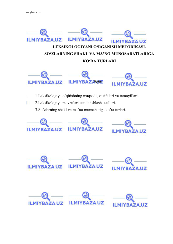 Ilmiybaza.uz 
 
 
 
 
 
LEKSIKOLOGIYANI O‘RGANISH METODIKASI. 
SO‘ZLARNING SHAKL VA MA’NO MUNOSABATLARIGA 
KO‘RA TURLARI 
 
 
Reja: 
 
1 Leksikologiya o’qitishning maqsadi, vazifalari va tamoyillari.  
2.Leksikologiya mavzulari ustida ishlash usullari.  
3.So’zlarning shakl va ma’no munsabatiga ko’ra turlari. 
 
 
 
 
 
 
 
 
 
 
 
 
 
 
 
 
