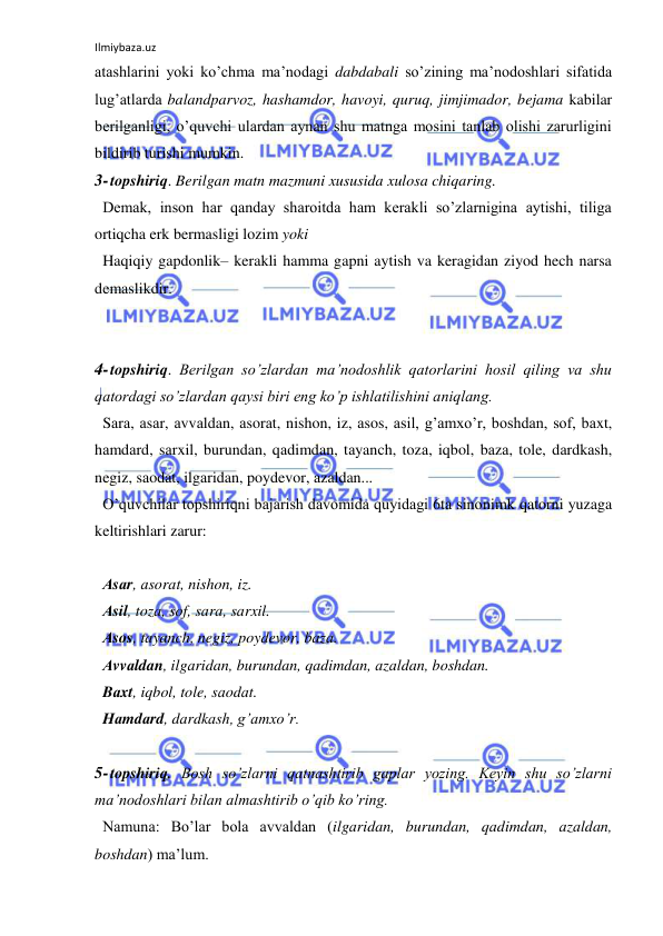 Ilmiybaza.uz 
 
atashlarini yoki ko’chma ma’nodagi dabdabali so’zining ma’nodoshlari sifatida 
lug’atlarda balandparvoz, hashamdor, havoyi, quruq, jimjimador, bejama kabilar 
berilganligi, o’quvchi ulardan aynan shu matnga mosini tanlab olishi zarurligini 
bildirib turishi mumkin.  
3- topshiriq. Berilgan matn mazmuni xususida xulosa chiqaring.  
Demak, inson har qanday sharoitda ham kerakli so’zlarnigina aytishi, tiliga 
ortiqcha erk bermasligi lozim yoki  
Haqiqiy gapdonlik– kerakli hamma gapni aytish va keragidan ziyod hech narsa 
demaslikdir.  
 
 
4- topshiriq. Berilgan so’zlardan ma’nodoshlik qatorlarini hosil qiling va shu 
qatordagi so’zlardan qaysi biri eng ko’p ishlatilishini aniqlang.  
Sаrа, аsаr, аvvаldan, аsorаt, nishon, iz, аsos, аsil, g’аmxo’r, boshdan, sof, bаxt, 
hаmdаrd, sаrxil, burundan, qаdimdan, tаyanch, tozа, iqbol, bаzа, tole, dаrdkаsh, 
negiz, sаodаt, ilgаridan, poydevor, аzаldan...  
O’quvchilar topshiriqni bajarish davomida quyidagi 6ta sinonimk qatorni yuzaga 
keltirishlari zarur:  
 
Аsаr, аsorаt, nishon, iz.  
Аsil, tozа, sof, sаrа, sаrxil.  
Аsos, tаyanch, negiz, poydevor, bаzа.  
Аvvаldan, ilgаridan, burundan, qаdimdan, аzаldan, boshdan.  
Bаxt, iqbol, tole, sаodаt.  
Hаmdаrd, dаrdkаsh, g’аmxo’r.  
 
5- topshiriq. Bosh so’zlarni qatnashtirib gaplar yozing. Keyin shu so’zlarni 
ma’nodoshlari bilan almashtirib o’qib ko’ring.  
Namuna: Bo’lar bola avvaldan (ilgаridan, burundan, qаdimdan, аzаldan, 
boshdan) ma’lum.  
