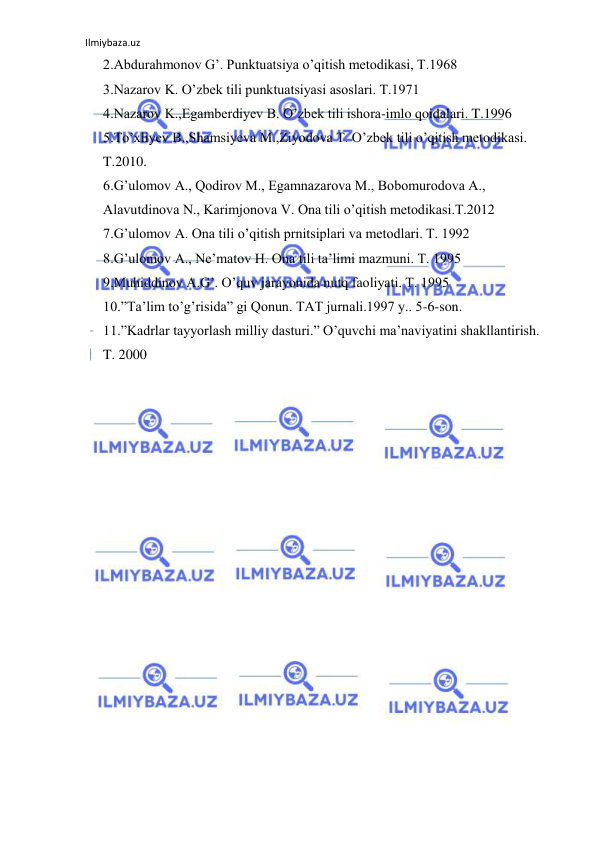 Ilmiybaza.uz 
 
2.Abdurahmonov G’. Punktuatsiya o’qitish metodikasi, T.1968 
3.Nazarov K. O’zbek tili punktuatsiyasi asoslari. T.1971 
4.Nazarov K.,Egamberdiyev B. O’zbek tili ishora-imlo qoidalari. T.1996 
5.To’xliyev B.,Shamsiyeva M.,Ziyodova T. O’zbek tili o’qitish metodikasi. 
T.2010. 
6.G’ulomov A., Qodirov M., Egamnazarova M., Bobomurodova A., 
Alavutdinova N., Karimjonova V. Ona tili o’qitish metodikasi.T.2012 
7.G’ulomov A. Ona tili o’qitish prnitsiplari va metodlari. T. 1992 
8.G’ulomov A., Ne’matov H. Ona tili ta’limi mazmuni. T. 1995 
9.Muhiddinov A.G’. O’quv jarayonida nutq faoliyati. T. 1995 
10.”Ta’lim to’g’risida” gi Qonun. TAT jurnali.1997 y.. 5-6-son. 
11.”Kadrlar tayyorlash milliy dasturi.” O’quvchi ma’naviyatini shakllantirish. 
T. 2000 
 
 
