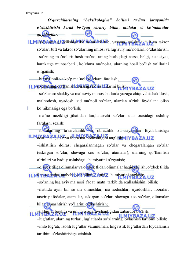 Ilmiybaza.uz 
 
O’quvchilаrining 
”Leksikologiya” 
bo’limi 
ta’limi 
jarayonida 
o’zlаshtirishi kеrаk bo’lgаn zаruriy bilim, malaka va ko’nikmalar 
quyidagilar:  
–so’z, uning tuzilishiga ko’ra turlari: tub, yasama, qo’shma, juft va takror 
so’zlar. Juft va takror so’zlarning imlosi va lug’aviy ma’nolarini o’zlashtirish;  
–so’zning ma’nolari: bosh ma’no, uning borliqdagi narsa, belgi, xususiyat, 
harakatga munosabati ; ko’chma ma’nolar, ularning hosil bo’lish yo’llarini 
o’rganish;  
–bir ma’noli va ko’p ma’noli so’zlarni farqlash;  
so’zlarning qo’llanish doirasiga ko’ra turlarini bilish;  
–so’zlararo shakliy va ma’noviy munosabatlarda yuzaga chiquvchi shakldosh, 
ma’nodosh, uyadosh, zid ma’noli so’zlar, ulardan o’rinli foydalana olish 
ko’nikmasiga ega bo’lish;  
–ma’no nozikligi jihatidan farqlanuvchi so’zlar, ular orasidagi uslubiy 
farqlarni sezish;  
–iboralarning ta’sirchanlik va obraziilik xususiyatidan foydalanishga 
odatlanish; so’z va ibora ma’nodoshligini anglash;  
–ishlatilish doirasi chegaralanmagan so’zlar va chegaralangan so’zlar 
(eskirgan so’zlar, shevaga xos so’zlar, atamalar), ularning qo’llanilish 
o’rinlari va badiiy uslubdagi ahamiyatini o’rganish;  
–o’zbek tiliga olinmalar va o’zbek tlidan olinmalar haqida bilish; o’zbek tilida 
fors-tojikcha, arabcha va b.olinmalarning ahamiyatini anglash;  
–so’zning lug’aviy ma’nosi  faqat  matn  tarkibida reallashishini bilish;  
–matnda ayni bir so’zni olmoshlar, ma’nodoshlar, uyadoshlar, iboralar, 
tasviriy ifodalar, atamalar, eskirgan so’zlar, shevaga xos so’zlar, olinmalar 
bilan almashtirish yo’llarini o’zlashtirish;  
–til lug’at boyligi va uning o’zgaruvchanligidan xabardor bo’lish;  
–lug’atlar, ularning turlari, lug’atlarda so’zlarning joylashish tartibini bilish;  
–imlo lug’ati, izohli lug’atlar va,umuman, lingvistik lug’atlardan foydalanish 
tartibini o’zlashtirishga erishish.  
