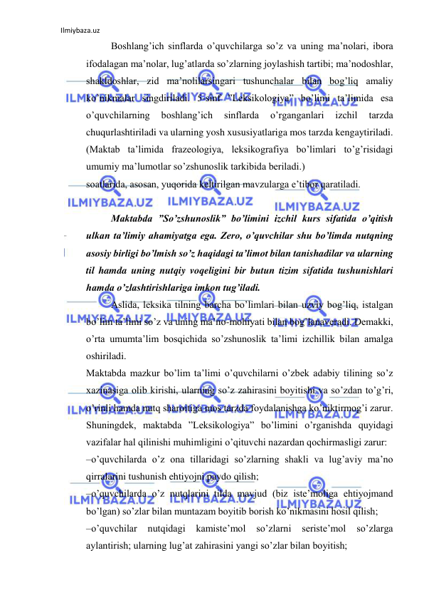 Ilmiybaza.uz 
 
Boshlang’ich sinflarda o’quvchilarga so’z va uning ma’nolari, ibora 
ifodalagan ma’nolar, lug’atlarda so’zlarning joylashish tartibi; ma’nodoshlar, 
shakldoshlar, zid ma’nolilarsingari tushunchalar bilan bog’liq amaliy 
ko’nikmalar singdiriladi. 5-sinf ”Leksikologiya” bo’limi ta’limida esa 
o’quvchilarning 
boshlang’ich 
sinflarda 
o’rganganlari 
izchil 
tarzda 
chuqurlashtiriladi va ularning yosh xususiyatlariga mos tarzda kengaytiriladi. 
(Maktab ta’limida frazeologiya, leksikografiya bo’limlari to’g’risidagi 
umumiy ma’lumotlar so’zshunoslik tarkibida beriladi.)  
soatlarida, asosan, yuqorida keltirilgan mavzularga e’tibor qaratiladi.  
 
Maktabda ”So’zshunoslik” bo’limini izchil kurs sifatida o’qitish 
ulkan ta’limiy ahamiyatga ega. Zero, o’quvchilar shu bo’limda nutqning 
asosiy birligi bo’lmish so’z haqidagi ta’limot bilan tanishadilar va ularning 
til hamda uning nutqiy voqeligini bir butun tizim sifatida tushunishlari 
hamda o’zlashtirishlariga imkon tug’iladi.  
Aslida, lеksika tilning barcha bo’limlari bilan uzviy bog’liq, istalgan 
bo’lim ta’limi so’z va uning ma’no-mohiyati bilan bog’lanaveradi. Demakki, 
o’rta umumta’lim bosqichida so’zshunoslik ta’limi izchillik bilan amalga 
oshiriladi.  
Maktabda mazkur bo’lim ta’limi o’quvchilarni o’zbеk adabiy tilining so’z 
xazinasiga olib kirishi, ularning so’z zahirasini boyitishi va so’zdan to’g’ri, 
o’rinli hamda nutq sharoitiga mos tarzda foydalanishga ko’niktirmog’i zarur. 
Shuningdek, maktabda ”Leksikologiya” bo’limini o’rganishda quyidagi 
vazifalar hal qilinishi muhimligini o’qituvchi nazardan qochirmasligi zarur:  
–o’quvchilarda o’z ona tillaridagi so’zlarning shakli va lug’aviy ma’no 
qirralarini tushunish ehtiyojni paydo qilish;  
–o’quvchilarda o’z nutqlarini tilda mavjud (biz iste’moliga ehtiyojmand 
bo’lgan) so’zlar bilan muntazam boyitib borish ko’nikmasini hosil qilish;  
–o’quvchilar 
nutqidagi 
kamistе’mol 
so’zlarni 
sеristе’mol 
so’zlarga 
aylantirish; ularning lug’at zahirasini yangi so’zlar bilan boyitish;  
