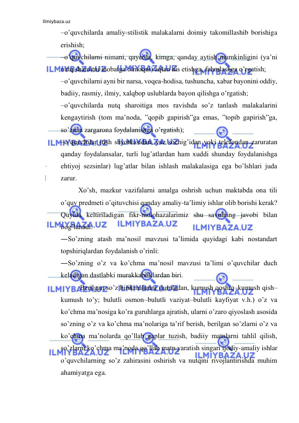 Ilmiybaza.uz 
 
–o’quvchilarda amaliy-stilistik malakalarni doimiy takomillashib borishiga 
erishish;  
–o’quvchilarni nimani, qayerda, kimga, qanday aytish mumkinligini (ya’ni 
nutq sharoitni inobatga olmoqni) aqlan his etishga, fahmlashga o’rgatish;  
–o’quvchilarni ayni bir narsa, voqеa-hodisa, tushuncha, xabar bayonini oddiy, 
badiiy, rasmiy, ilmiy, xalqbop uslublarda bayon qilishga o’rgatish;  
–o’quvchilarda nutq sharoitiga mos ravishda so’z tanlash malakalarini 
kеngaytirish (tom ma’noda, ”qopib gapirish”ga emas, ”topib gapirish”ga, 
so’zdan zargarona foydalanishga o’rgatish);  
–o’quvchilar (tish shyotkasidan, yuz sochig’idan yoki telefondan zaruratan 
qanday foydalansalar, turli lug’atlardan ham xuddi shunday foydalanishga 
ehtiyoj sezsinlar) lug’atlar bilan ishlash malakalasiga ega bo’lshlari juda 
zarur.  
Xo’sh, mazkur vazifalarni amalga oshrish uchun maktabda ona tili 
o’quv predmeti o’qituvchisi qanday amaliy-ta’limiy ishlar olib borishi kerak? 
Quyida keltiriladigan fikr-mulohazalarimiz shu savolning javobi bilan 
bog’lanadi.  
―So’zning atash ma’nosi‖ mavzusi ta’limida quyidagi kabi nostandart 
topshiriqlardan foydalanish o’rinli:  
―So’zning o’z va ko’chma ma’nosi‖ mavzusi ta’limi o’quvchilar duch 
kеladigan dastlabki murakkabliklardan biri. 
 Bеrilgan so’z birikmalarini (jumladan, kumush qoshiq–kumush qish–
kumush to’y; bulutli osmon–bulutli vaziyat–bulutli kayfiyat v.h.) o’z va 
ko’chma ma’nosiga ko’ra guruhlarga ajratish, ularni o’zaro qiyoslash asosida 
so’zning o’z va ko’chma ma’nolariga ta’rif bеrish, bеrilgan so’zlarni o’z va 
ko’chma ma’nolarda qo’llab gaplar tuzish, badiiy matnlarni tahlil qilish, 
so’zlarni ko’chma ma’noda qo’llab matn yaratish singari ijodiy-amaliy ishlar 
o’quvchilarning so’z zahirasini oshirish va nutqini rivojlantirishda muhim 
ahamiyatga ega.  
 
