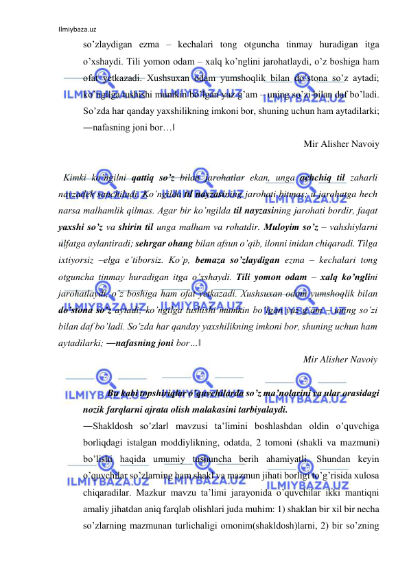 Ilmiybaza.uz 
 
so’zlaydigan ezma – kechalari tong otguncha tinmay huradigan itga 
o’xshaydi. Tili yomon odam – xalq ko’nglini jarohatlaydi, o’z boshiga ham 
ofat yetkazadi. Xushsuxan odam yumshoqlik bilan do’stona so’z aytadi; 
ko’ngilga tushishi mumkin bo’lgan yuz g’am – uning so’zi bilan daf bo’ladi.       
So’zda har qanday yaxshilikning imkoni bor, shuning uchun ham aytadilarki; 
―nafasning joni bor…‖  
Mir Alisher Navoiy  
 
Kimki ko’ngilni qattiq so’z bilan jarohatlar ekan, unga achchiq til zaharli 
nayzadek sanchiladi. Ko’ngilda til nayzasining jarohati bitmas; u jarohatga hech 
narsa malhamlik qilmas. Agar bir ko’ngilda til nayzasining jarohati bordir, faqat 
yaxshi so’z va shirin til unga malham va rohatdir. Muloyim so’z – vahshiylarni 
ulfatga aylantiradi; sehrgar ohang bilan afsun o’qib, ilonni inidan chiqaradi. Tilga 
ixtiyorsiz –elga e’tiborsiz. Ko’p, bemaza so’zlaydigan ezma – kechalari tong 
otguncha tinmay huradigan itga o’xshaydi. Tili yomon odam – xalq ko’nglini 
jarohatlaydi, o’z boshiga ham ofat yetkazadi. Xushsuxan odam yumshoqlik bilan 
do’stona so’z aytadi; ko’ngilga tushishi mumkin bo’lgan yuz g’am – uning so’zi 
bilan daf bo’ladi. So’zda har qanday yaxshilikning imkoni bor, shuning uchun ham 
aytadilarki; ―nafasning joni bor…‖  
Mir Alisher Navoiy  
 
Bu kabi topshiriqlar o’quvchilarda so’z ma’nolarini va ular orasidagi 
nozik farqlarni ajrata olish malakasini tarbiyalaydi.  
―Shakldosh so’zlar‖ mavzusi ta’limini boshlashdan oldin o’quvchiga 
borliqdagi istalgan moddiylikning, odatda, 2 tomoni (shakli va mazmuni) 
bo’lishi haqida umumiy tushuncha berih ahamiyatli. Shundan keyin 
o’quvchilar so’zlarning ham shakl va mazmun jihati borligi to’g’risida xulosa 
chiqaradilar. Mazkur mavzu ta’limi jarayonida o’quvchilar ikki mantiqni 
amaliy jihatdan aniq farqlab olishlari juda muhim: 1) shaklan bir xil bir necha 
so’zlarning mazmunan turlichaligi omonim(shakldosh)larni, 2) bir so’zning 
