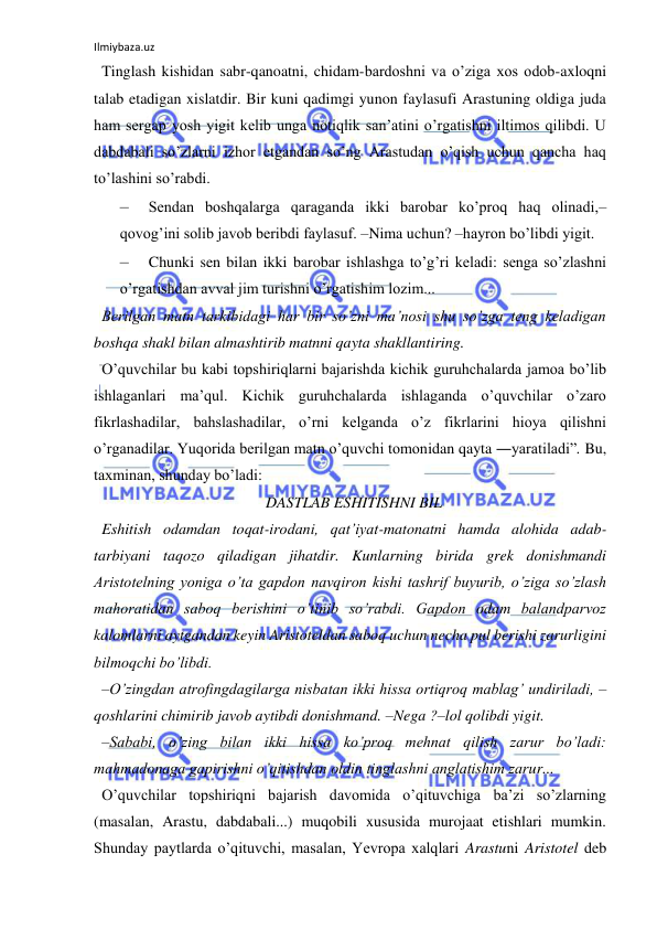 Ilmiybaza.uz 
 
Tinglash kishidan sabr-qanoatni, chidam-bardoshni va o’ziga xos odob-axloqni 
talab etadigan xislatdir. Bir kuni qadimgi yunon faylasufi Arastuning oldiga juda 
ham sergap yosh yigit kelib unga notiqlik san’atini o’rgatishni iltimos qilibdi. U 
dabdabali so’zlarni izhor etgandan so’ng Arastudan o’qish uchun qancha haq 
to’lashini so’rabdi.  
– 
Sendan boshqalarga qaraganda ikki barobar ko’proq haq olinadi,– 
qovog’ini solib javob beribdi faylasuf. –Nima uchun? –hayron bo’libdi yigit.  
– 
Chunki sen bilan ikki barobar ishlashga to’g’ri keladi: senga so’zlashni 
o’rgatishdan avval jim turishni o’rgatishim lozim...  
Berilgan matn tarkibidagi har bir so’zni ma’nosi shu so’zga teng keladigan 
boshqa shakl bilan almashtirib matnni qayta shakllantiring.  
O’quvchilar bu kabi topshiriqlarni bajarishda kichik guruhchalarda jamoa bo’lib 
ishlaganlari ma’qul. Kichik guruhchalarda ishlaganda o’quvchilar o’zaro 
fikrlashadilar, bahslashadilar, o’rni kelganda o’z fikrlarini hioya qilishni 
o’rganadilar. Yuqorida berilgan matn o’quvchi tomonidan qayta ―yaratiladi”. Bu, 
taxminan, shunday bo’ladi:  
DASTLAB ESHITISHNI BIL  
Eshitish odamdan toqat-irodani, qat’iyat-matonatni hamda alohida adab-
tarbiyani taqozo qiladigan jihatdir. Kunlarning birida grek donishmandi 
Aristotelning yoniga o’ta gapdon navqiron kishi tashrif buyurib, o’ziga so’zlash 
mahoratidan saboq berishini o’tinib so’rabdi. Gapdon odam balandparvoz 
kalomlarni aytgandan keyin Aristoteldan saboq uchun necha pul berishi zarurligini 
bilmoqchi bo’libdi.  
–O’zingdan atrofingdagilarga nisbatan ikki hissa ortiqroq mablag’ undiriladi, –
qoshlarini chimirib javob aytibdi donishmand. –Nega ?–lol qolibdi yigit.  
–Sababi, o’zing bilan ikki hissa ko’proq mehnat qilish zarur bo’ladi: 
mahmadonaga gapirishni o’qitishdan oldin tinglashni anglatishim zarur...  
O’quvchilar topshiriqni bajarish davomida o’qituvchiga ba’zi so’zlarning 
(masalan, Arastu, dabdabali...) muqobili xususida murojaat etishlari mumkin. 
Shunday paytlarda o’qituvchi, masalan, Yevropa xalqlari Arastuni Aristotel deb 
