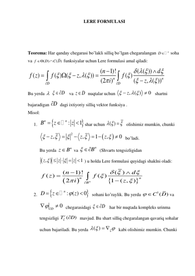 LERE FORMULASI 
 
 
 
Teorema: Har qanday chegarasi bo’lakli silliq bo’lgan chegaralangan 
D n
 soha  
va 
( )
( )
f
D
C D


 funksiyalar uchun Lere formulasi amal qiladi: 
(
1)!
( ( ))
( )
( ) (
, ( ))
( )
(2
)
(
, ( ))
n
n
D
D
n
d
f z
f
z
f
i
z
  



 



 











 
Bu yerda   
 D
   va z
D
  nuqtalar uchun 
, ( )
0
z

 


   shartni 
bajaradigan D

  dagi ixtiyoriy silliq vektor funksiya . 
Misol: 
1. 


:
1
n
n
B
z
z



shar uchun ( )
 

  olishimiz mumkin, chunki 


2
,
,
1
,
0
z
z
z








 

  bo’ladi. 
Bu yerda 
n
z
B
 va 
 Bn
  (Shvarts tengsizligidan

, 
1
z
z
z





  ) u holda Lere formulasi quyidagi shaklni oladi: 




(
1)!
(
)
( )
( )
2
1
( ,
)
n
n
n
B
n
d
f z
f
i
z
 










 
2. 


: ( )
0
n
D
z
 z



  sohani ko’raylik. Bu yerda 
1(
)
C
D
 
va 
0
 D

  chegarasidagi 
 D
   har bir nuqtada kompleks urinma 
tengsizligi 
(
)
Tc
 D
  mavjud. Bu shart silliq chegaralangan qavariq sohalar 
uchun bajariladi. Bu yerda ( )

 
  
  kabi olishimiz mumkin. Chunki 
