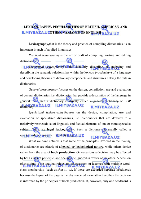  
 
 
 
LEXICOGRAPHY. PECULIARITIES OF BRITISH, AMERICAN AND 
OTHER VARIANTS OF ENGLISH 
 
Lexicography,that is the theory and practice of compiling dictionaries, is an 
important branch of applied linguistics. 
Practical lexicography is the art or craft of compiling, writing and editing 
dictionaries. 
Theoretical lexicography is the scholarly discipline of analyzing and 
describing the semantic relationships within the lexicon (vocabulary) of a language 
and developing theories of dictionary components and structures linking the data in 
dictionaries 
General lexicography focuses on the design, compilation, use and evaluation 
of general dictionaries, i.e. dictionaries that provide a description of the language in 
general use. Such a dictionary is usually called a general dictionary or LGP 
dictionary. 
Specialized lexicography focuses on the design, compilation, use and 
evaluation of specialized dictionaries, i.e. dictionaries that are devoted to a 
(relatively restricted) set of linguistic and factual elements of one or more specialist 
subject fields, e.g. legal lexicography. Such a dictionary is usually called a 
specialized dictionary or LSP dictionary. 
What we have noticed is that some of the principles involved in the making 
of dictionaries are clearly of a lexical or lexicological nature, while others derive 
rather from the area of book production. On occasions a decision may be affected 
by both kinds of principle, and one may be ignored in favour of the other. A decision 
of this kind is the one that relates to the treatment of lexemes with multiple word-
class membership (such as skin п., v.). If these are accorded separate headwords 
because the layout of the page is thereby rendered more attractive, then the decision 
is informed by the principles of book production. If, however, only one headword is 
