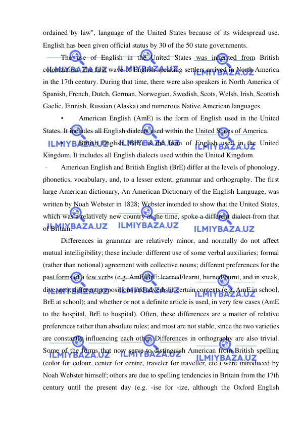  
 
ordained by law", language of the United States because of its widespread use. 
English has been given official status by 30 of the 50 state governments. 
The use of English in the United States was inherited from British 
colonization. The first wave of English-speaking settlers arrived in North America 
in the 17th century. During that time, there were also speakers in North America of 
Spanish, French, Dutch, German, Norwegian, Swedish, Scots, Welsh, Irish, Scottish 
Gaelic, Finnish, Russian (Alaska) and numerous Native American languages. 
• 
American English (AmE) is the form of English used in the United 
States. It includes all English dialects used within the United States of America. 
• 
British English (BrE) is the form of English used in the United 
Kingdom. It includes all English dialects used within the United Kingdom. 
American English and British English (BrE) differ at the levels of phonology, 
phonetics, vocabulary, and, to a lesser extent, grammar and orthography. The first 
large American dictionary, An American Dictionary of the English Language, was 
written by Noah Webster in 1828; Webster intended to show that the United States, 
which was a relatively new country at the time, spoke a different dialect from that 
of Britain. 
Differences in grammar are relatively minor, and normally do not affect 
mutual intelligibility; these include: different use of some verbal auxiliaries; formal 
(rather than notional) agreement with collective nouns; different preferences for the 
past forms of a few verbs (e.g. AmE/BrE: learned/learnt, burned/burnt, and in sneak, 
dive, get); different prepositions and adverbs in certain contexts (e.g. AmE in school, 
BrE at school); and whether or not a definite article is used, in very few cases (AmE 
to the hospital, BrE to hospital). Often, these differences are a matter of relative 
preferences rather than absolute rules; and most are not stable, since the two varieties 
are constantly influencing each other. Differences in orthography are also trivial. 
Some of the forms that now serve to distinguish American from British spelling 
(color for colour, center for centre, traveler for traveller, etc.) were introduced by 
Noah Webster himself; others are due to spelling tendencies in Britain from the 17th 
century until the present day (e.g. -ise for -ize, although the Oxford English 
