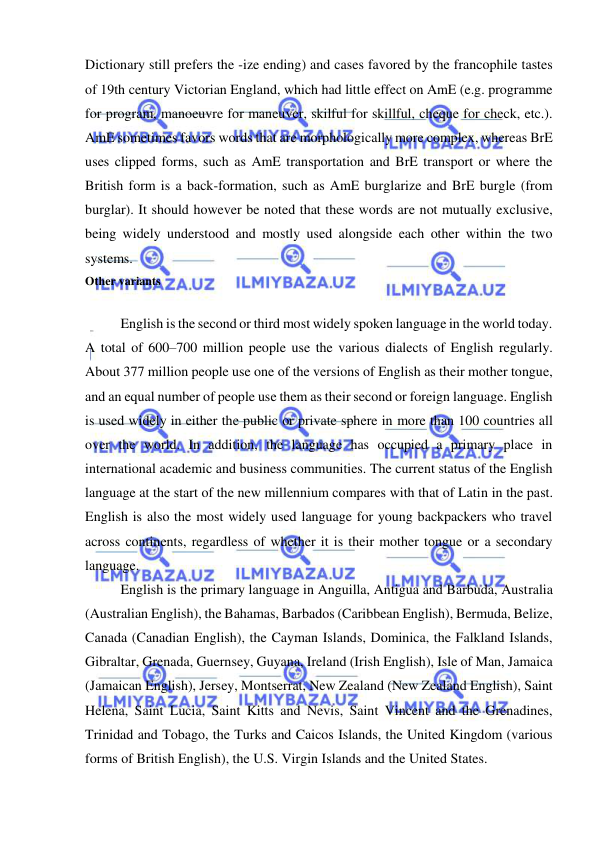  
 
Dictionary still prefers the -ize ending) and cases favored by the francophile tastes 
of 19th century Victorian England, which had little effect on AmE (e.g. programme 
for program, manoeuvre for maneuver, skilful for skillful, cheque for check, etc.). 
AmE sometimes favors words that are morphologically more complex, whereas BrE 
uses clipped forms, such as AmE transportation and BrE transport or where the 
British form is a back-formation, such as AmE burglarize and BrE burgle (from 
burglar). It should however be noted that these words are not mutually exclusive, 
being widely understood and mostly used alongside each other within the two 
systems. 
Other variants  
 
English is the second or third most widely spoken language in the world today. 
A total of 600–700 million people use the various dialects of English regularly. 
About 377 million people use one of the versions of English as their mother tongue, 
and an equal number of people use them as their second or foreign language. English 
is used widely in either the public or private sphere in more than 100 countries all 
over the world. In addition, the language has occupied a primary place in 
international academic and business communities. The current status of the English 
language at the start of the new millennium compares with that of Latin in the past. 
English is also the most widely used language for young backpackers who travel 
across continents, regardless of whether it is their mother tongue or a secondary 
language. 
English is the primary language in Anguilla, Antigua and Barbuda, Australia 
(Australian English), the Bahamas, Barbados (Caribbean English), Bermuda, Belize, 
Canada (Canadian English), the Cayman Islands, Dominica, the Falkland Islands, 
Gibraltar, Grenada, Guernsey, Guyana, Ireland (Irish English), Isle of Man, Jamaica 
(Jamaican English), Jersey, Montserrat, New Zealand (New Zealand English), Saint 
Helena, Saint Lucia, Saint Kitts and Nevis, Saint Vincent and the Grenadines, 
Trinidad and Tobago, the Turks and Caicos Islands, the United Kingdom (various 
forms of British English), the U.S. Virgin Islands and the United States. 
