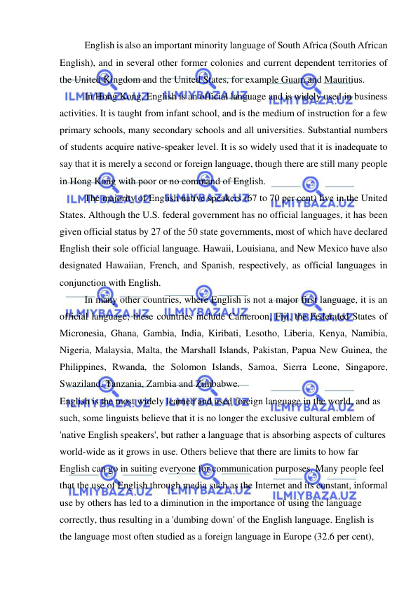  
 
English is also an important minority language of South Africa (South African 
English), and in several other former colonies and current dependent territories of 
the United Kingdom and the United States, for example Guam and Mauritius. 
In Hong Kong, English is an official language and is widely used in business 
activities. It is taught from infant school, and is the medium of instruction for a few 
primary schools, many secondary schools and all universities. Substantial numbers 
of students acquire native-speaker level. It is so widely used that it is inadequate to 
say that it is merely a second or foreign language, though there are still many people 
in Hong Kong with poor or no command of English. 
The majority of English native speakers (67 to 70 per cent) live in the United 
States. Although the U.S. federal government has no official languages, it has been 
given official status by 27 of the 50 state governments, most of which have declared 
English their sole official language. Hawaii, Louisiana, and New Mexico have also 
designated Hawaiian, French, and Spanish, respectively, as official languages in 
conjunction with English. 
In many other countries, where English is not a major first language, it is an 
official language; these countries include Cameroon, Fiji, the Federated States of 
Micronesia, Ghana, Gambia, India, Kiribati, Lesotho, Liberia, Kenya, Namibia, 
Nigeria, Malaysia, Malta, the Marshall Islands, Pakistan, Papua New Guinea, the 
Philippines, Rwanda, the Solomon Islands, Samoa, Sierra Leone, Singapore, 
Swaziland, Tanzania, Zambia and Zimbabwe. 
English is the most widely learned and used foreign language in the world, and as 
such, some linguists believe that it is no longer the exclusive cultural emblem of 
'native English speakers', but rather a language that is absorbing aspects of cultures 
world-wide as it grows in use. Others believe that there are limits to how far 
English can go in suiting everyone for communication purposes. Many people feel 
that the use of English through media such as the Internet and its constant, informal 
use by others has led to a diminution in the importance of using the language 
correctly, thus resulting in a 'dumbing down' of the English language. English is 
the language most often studied as a foreign language in Europe (32.6 per cent), 
