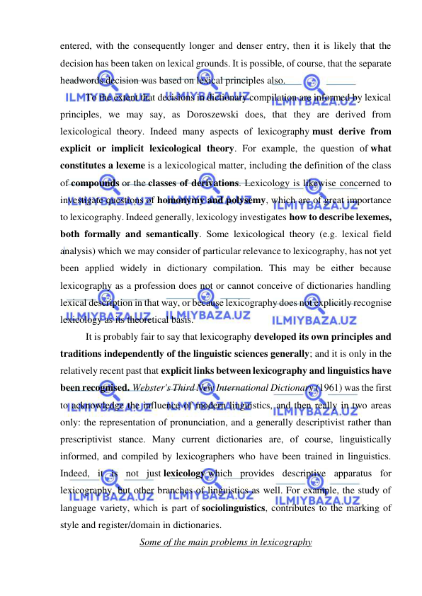  
 
entered, with the consequently longer and denser entry, then it is likely that the 
decision has been taken on lexical grounds. It is possible, of course, that the separate 
headwords decision was based on lexical principles also. 
To the extent that decisions in dictionary compilation are informed by lexical 
principles, we may say, as Doroszewski does, that they are derived from 
lexicological theory. Indeed many aspects of lexicography must derive from 
explicit or implicit lexicological theory. For example, the question of what 
constitutes a lexeme is a lexicological matter, including the definition of the class 
of compounds or the classes of derivations. Lexicology is likewise concerned to 
investigate questions of homonymy and polysemy, which are of great importance 
to lexicography. Indeed generally, lexicology investigates how to describe lexemes, 
both formally and semantically. Some lexicological theory (e.g. lexical field 
analysis) which we may consider of particular relevance to lexicography, has not yet 
been applied widely in dictionary compilation. This may be either because 
lexicography as a profession does not or cannot conceive of dictionaries handling 
lexical description in that way, or because lexicography does not explicitly recognise 
lexicology as its theoretical basis. 
It is probably fair to say that lexicography developed its own principles and 
traditions independently of the linguistic sciences generally; and it is only in the 
relatively recent past that explicit links between lexicography and linguistics have 
been recognised. Webster's Third New International Dictionary (1961) was the first 
to acknowledge the influence of modern linguistics, and then really in two areas 
only: the representation of pronunciation, and a generally descriptivist rather than 
prescriptivist stance. Many current dictionaries are, of course, linguistically 
informed, and compiled by lexicographers who have been trained in linguistics. 
Indeed, it is not just lexicology which provides descriptive apparatus for 
lexicography, but other branches of linguistics as well. For example, the study of 
language variety, which is part of sociolinguistics, contributes to the marking of 
style and register/domain in dictionaries. 
Some of the main problems in lexicography 
