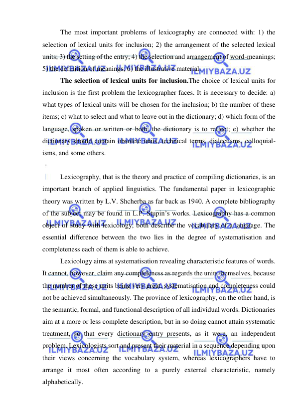  
 
The most important problems of lexicography are connected with: 1) the 
selection of lexical units for inclusion; 2) the arrangement of the selected lexical 
units; 3) the setting of the entry; 4) the selection and arrangement of word-meanings; 
5) the definition of meanings; 6) the illustrative material. 
The selection of lexical units for inclusion.The choice of lexical units for 
inclusion is the first problem the lexicographer faces. It is necessary to decide: a) 
what types of lexical units will be chosen for the inclusion; b) the number of these 
items; c) what to select and what to leave out in the dictionary; d) which form of the 
language, spoken or written or both, the dictionary is to reflect; e) whether the 
dictionary should contain obsolete units, technical terms, dialectisms, colloquial-
isms, and some others. 
  
Lexicography, that is the theory and practice of compiling dictionaries, is an 
important branch of applied linguistics. The fundamental paper in lexicographic 
theory was written by L.V. Shcherba as far back as 1940. A complete bibliography 
of the subject may be found in L.P. Stupin’s works. Lexicography has a common 
object of study with lexicology, both describe the vocabulary of a language. The 
essential difference between the two lies in the degree of systematisation and 
completeness each of them is able to achieve.  
Lexicology aims at systematisation revealing characteristic features of words. 
It cannot, however, claim any completeness as regards the units themselves, because 
the number of these units being very great, systematisation and completeness could 
not be achieved simultaneously. The province of lexicography, on the other hand, is 
the semantic, formal, and functional description of all individual words. Dictionaries 
aim at a more or less complete description, but in so doing cannot attain systematic 
treatment, so that every dictionary entry presents, as it were, an independent 
problem. Lexicologists sort and present their material in a sequence depending upon 
their views concerning the vocabulary system, whereas lexicographers have to 
arrange it most often according to a purely external characteristic, namely 
alphabetically. 
