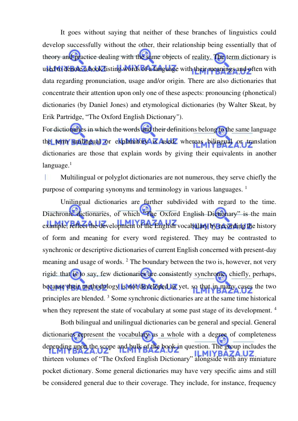  
 
It goes without saying that neither of these branches of linguistics could 
develop successfully without the other, their relationship being essentially that of 
theory and practice dealing with the same objects of reality. The term dictionary is 
used to denote a book listing words of a language with their meanings and often with 
data regarding pronunciation, usage and/or origin. There are also dictionaries that 
concentrate their attention upon only one of these aspects: pronouncing (phonetical) 
dictionaries (by Daniel Jones) and etymological dictionaries (by Walter Skeat, by 
Erik Partridge, “The Oxford English Dictionary"). 
For dictionaries in which the words and their definitions belong to the same language 
the term unilingual or explanatory is used, whereas bilingual or translation 
dictionaries are those that explain words by giving their equivalents in another 
language.1  
Multilingual or polyglot dictionaries are not numerous, they serve chiefly the 
purpose of comparing synonyms and terminology in various languages. 1 
Unilingual dictionaries are further subdivided with regard to the time. 
Diachronic dictionaries, of which “The Oxford English Dictionary” is the main 
example, reflect the development of the English vocabulary by recording the history 
of form and meaning for every word registered. They may be contrasted to 
synchronic or descriptive dictionaries of current English concerned with present-day 
meaning and usage of words. 2 The boundary between the two is, however, not very 
rigid: that is to say, few dictionaries are consistently synchronic, chiefly, perhaps, 
because their methodology is not developed as yet, so that in many cases the two 
principles are blended. 3 Some synchronic dictionaries are at the same time historical 
when they represent the state of vocabulary at some past stage of its development. 4 
Both bilingual and unilingual dictionaries can be general and special. General 
dictionaries represent the vocabulary as a whole with a degree of completeness 
depending upon the scope and bulk of the book in question. The group includes the 
thirteen volumes of “The Oxford English Dictionary” alongside with any miniature 
pocket dictionary. Some general dictionaries may have very specific aims and still 
be considered general due to their coverage. They include, for instance, frequency 
