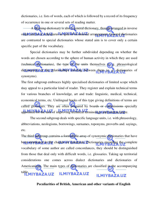  
 
dictionaries, i.e. lists of words, each of which is followed by a record of its frequency 
of occurrence in one or several sets of reading matter.  
 A rhyming dictionary is also a general dictionary, though arranged in inverse 
order, and so is a thesaurus in spite of its unusual arrangement. General dictionaries 
are contrasted to special dictionaries whose stated aim is to cover only a certain 
specific part of the vocabulary. 
Special dictionaries may be further subdivided depending on whether the 
words are chosen according to the sphere of human activity in which they are used 
(technical dictionaries), the type of the units themselves (e. g. phraseological 
dictionaries) or the relationships existing between them (e. g. dictionaries of 
synonyms). 
The first subgroup embraces highly specialised dictionaries of limited scope which 
may appeal to a particular kind of reader. They register and explain technical terms 
for various branches of knowledge, art and trade: linguistic, medical, technical, 
economical terms, etc. Unilingual books of this type giving definitions of terms are 
called glossaries. They are often prepared by boards or commissions specially 
appointed for the task of improving technical terminology and nomenclature. 
The second subgroup deals with specific language units, i.e. with phraseology, 
abbreviations, neologisms, borrowings, surnames, toponyms, proverbs and. sayings, 
etc. 
The third subgroup contains a formidable array of synonymic dictionaries that have 
been mentioned in the chapter on synonyms. Dictionaries recording the complete 
vocabulary of some author are called concordances, they should be distinguished 
from those that deal only with difficult words, i.e. glossaries. Taking up territorial 
considerations one comes across dialect dictionaries and dictionaries of 
Americanisms. The main types of dictionaries are classified in the accompanying 
table. 
 
Peculiarities of British, American and other variants of English 
