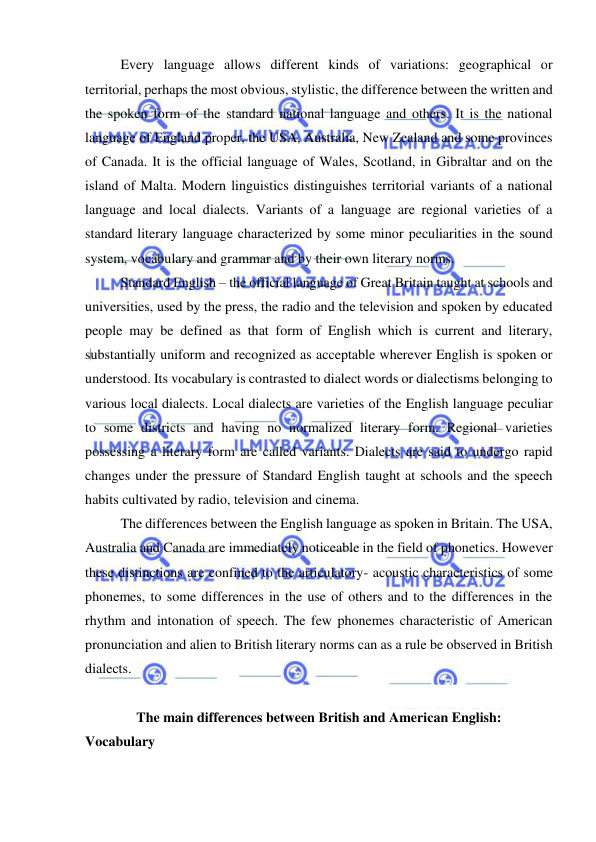  
 
Every language allows different kinds of variations: geographical or 
territorial, perhaps the most obvious, stylistic, the difference between the written and 
the spoken form of the standard national language and others. It is the national 
language of England proper, the USA, Australia, New Zealand and some provinces 
of Canada. It is the official language of Wales, Scotland, in Gibraltar and on the 
island of Malta. Modern linguistics distinguishes territorial variants of a national 
language and local dialects. Variants of a language are regional varieties of a 
standard literary language characterized by some minor peculiarities in the sound 
system, vocabulary and grammar and by their own literary norms. 
Standard English – the official language of Great Britain taught at schools and 
universities, used by the press, the radio and the television and spoken by educated 
people may be defined as that form of English which is current and literary, 
substantially uniform and recognized as acceptable wherever English is spoken or 
understood. Its vocabulary is contrasted to dialect words or dialectisms belonging to 
various local dialects. Local dialects are varieties of the English language peculiar 
to some districts and having no normalized literary form. Regional varieties 
possessing a literary form are called variants. Dialects are said to undergo rapid 
changes under the pressure of Standard English taught at schools and the speech 
habits cultivated by radio, television and cinema. 
The differences between the English language as spoken in Britain. The USA, 
Australia and Canada are immediately noticeable in the field of phonetics. However 
these distinctions are confined to the articulatory- acoustic characteristics of some 
phonemes, to some differences in the use of others and to the differences in the 
rhythm and intonation of speech. The few phonemes characteristic of American 
pronunciation and alien to British literary norms can as a rule be observed in British 
dialects. 
 
The main differences between British and American English: 
Vocabulary 
