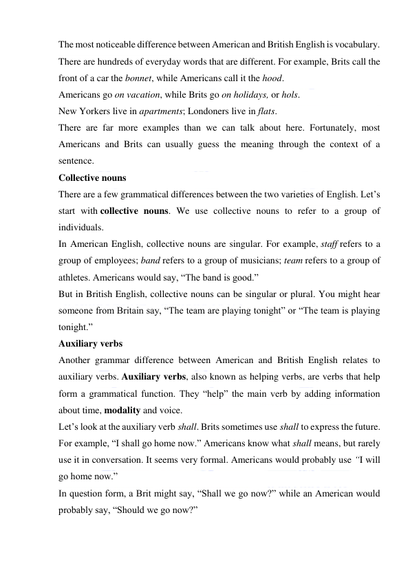  
 
The most noticeable difference between American and British English is vocabulary. 
There are hundreds of everyday words that are different. For example, Brits call the 
front of a car the bonnet, while Americans call it the hood. 
Americans go on vacation, while Brits go on holidays, or hols. 
New Yorkers live in apartments; Londoners live in flats. 
There are far more examples than we can talk about here. Fortunately, most 
Americans and Brits can usually guess the meaning through the context of a 
sentence. 
Collective nouns 
There are a few grammatical differences between the two varieties of English. Let’s 
start with collective nouns. We use collective nouns to refer to a group of 
individuals. 
In American English, collective nouns are singular. For example, staff refers to a 
group of employees; band refers to a group of musicians; team refers to a group of 
athletes. Americans would say, “The band is good.” 
But in British English, collective nouns can be singular or plural. You might hear 
someone from Britain say, “The team are playing tonight” or “The team is playing 
tonight.” 
Auxiliary verbs 
Another grammar difference between American and British English relates to 
auxiliary verbs. Auxiliary verbs, also known as helping verbs, are verbs that help 
form a grammatical function. They “help” the main verb by adding information 
about time, modality and voice. 
Let’s look at the auxiliary verb shall. Brits sometimes use shall to express the future. 
For example, “I shall go home now.” Americans know what shall means, but rarely 
use it in conversation. It seems very formal. Americans would probably use “I will 
go home now.” 
In question form, a Brit might say, “Shall we go now?” while an American would 
probably say, “Should we go now?” 
