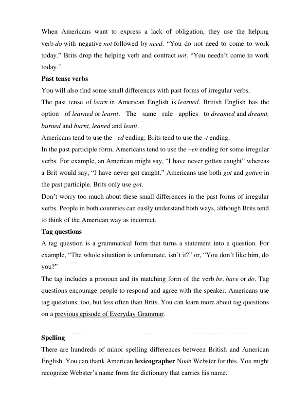  
 
When Americans want to express a lack of obligation, they use the helping 
verb do with negative not followed by need. “You do not need to come to work 
today.” Brits drop the helping verb and contract not. “You needn’t come to work 
today.” 
Past tense verbs 
You will also find some small differences with past forms of irregular verbs. 
The past tense of learn in American English is learned. British English has the 
option of learned or learnt. The same rule applies to dreamed and dreamt, 
burned and burnt, leaned and leant. 
Americans tend to use the –ed ending; Brits tend to use the -t ending. 
In the past participle form, Americans tend to use the –en ending for some irregular 
verbs. For example, an American might say, “I have never gotten caught” whereas 
a Brit would say, “I have never got caught.” Americans use both got and gotten in 
the past participle. Brits only use got. 
Don’t worry too much about these small differences in the past forms of irregular 
verbs. People in both countries can easily understand both ways, although Brits tend 
to think of the American way as incorrect. 
Tag questions 
A tag question is a grammatical form that turns a statement into a question. For 
example, “The whole situation is unfortunate, isn’t it?” or, “You don’t like him, do 
you?” 
The tag includes a pronoun and its matching form of the verb be, have or do. Tag 
questions encourage people to respond and agree with the speaker. Americans use 
tag questions, too, but less often than Brits. You can learn more about tag questions 
on a previous episode of Everyday Grammar. 
 
Spelling 
There are hundreds of minor spelling differences between British and American 
English. You can thank American lexicographer Noah Webster for this. You might 
recognize Webster’s name from the dictionary that carries his name. 
