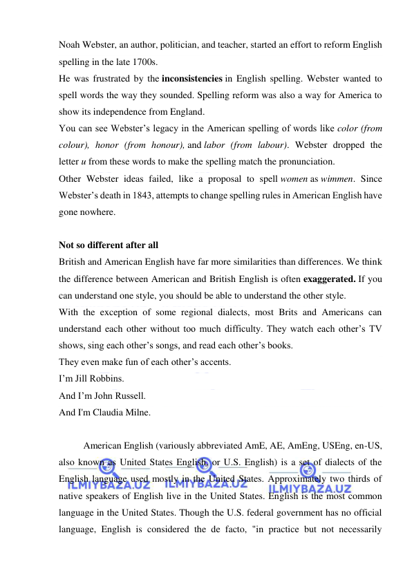  
 
Noah Webster, an author, politician, and teacher, started an effort to reform English 
spelling in the late 1700s. 
He was frustrated by the inconsistencies in English spelling. Webster wanted to 
spell words the way they sounded. Spelling reform was also a way for America to 
show its independence from England. 
You can see Webster’s legacy in the American spelling of words like color (from 
colour), honor (from honour), and labor (from labour). Webster dropped the 
letter u from these words to make the spelling match the pronunciation. 
Other Webster ideas failed, like a proposal to spell women as wimmen. Since 
Webster’s death in 1843, attempts to change spelling rules in American English have 
gone nowhere. 
 
Not so different after all 
British and American English have far more similarities than differences. We think 
the difference between American and British English is often exaggerated. If you 
can understand one style, you should be able to understand the other style. 
With the exception of some regional dialects, most Brits and Americans can 
understand each other without too much difficulty. They watch each other’s TV 
shows, sing each other’s songs, and read each other’s books. 
They even make fun of each other’s accents. 
I’m Jill Robbins. 
And I’m John Russell. 
And I'm Claudia Milne. 
 
American English (variously abbreviated AmE, AE, AmEng, USEng, en-US, 
also known as United States English, or U.S. English) is a set of dialects of the 
English language used mostly in the United States. Approximately two thirds of 
native speakers of English live in the United States. English is the most common 
language in the United States. Though the U.S. federal government has no official 
language, English is considered the de facto, "in practice but not necessarily 
