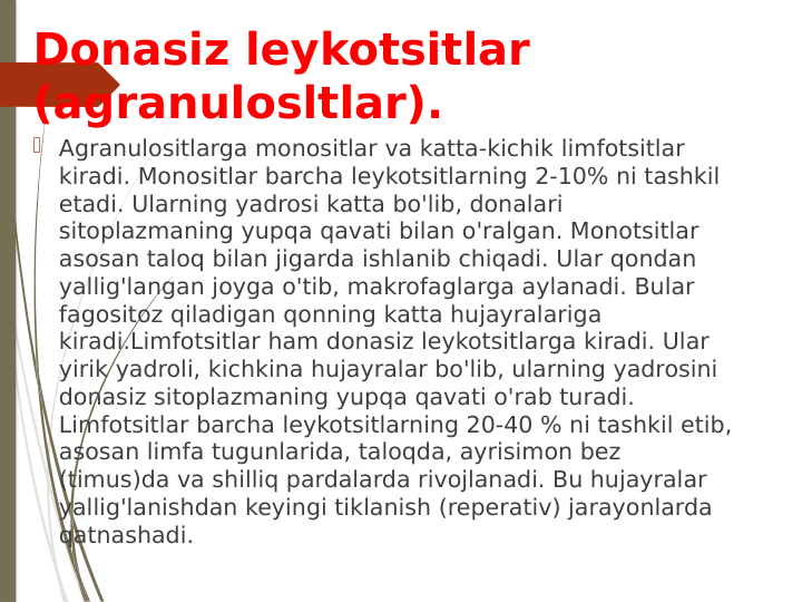 Donasiz leykotsitlar 
(agranulosltlar).
 Agranulositlarga monositlar va katta-kichik limfotsitlar 
kiradi. Monositlar barcha leykotsitlarning 2-10% ni tashkil 
etadi. Ularning yadrosi katta bo'lib, donalari 
sitoplazmaning yupqa qavati bilan o'ralgan. Monotsitlar 
asosan taloq bilan jigarda ishlanib chiqadi. Ular qondan 
yallig'langan joyga o'tib, makrofaglarga aylanadi. Bular 
fagositoz qiladigan qonning katta hujayralariga 
kiradi.Limfotsitlar ham donasiz leykotsitlarga kiradi. Ular 
yirik yadroli, kichkina hujayralar bo'lib, ularning yadrosini 
donasiz sitoplazmaning yupqa qavati o'rab turadi. 
Limfotsitlar barcha leykotsitlarning 20-40 % ni tashkil etib, 
asosan limfa tugunlarida, taloqda, ayrisimon bez 
(timus)da va shilliq pardalarda rivojlanadi. Bu hujayralar 
yallig'lanishdan keyingi tiklanish (reperativ) jarayonlarda 
qatnashadi.
