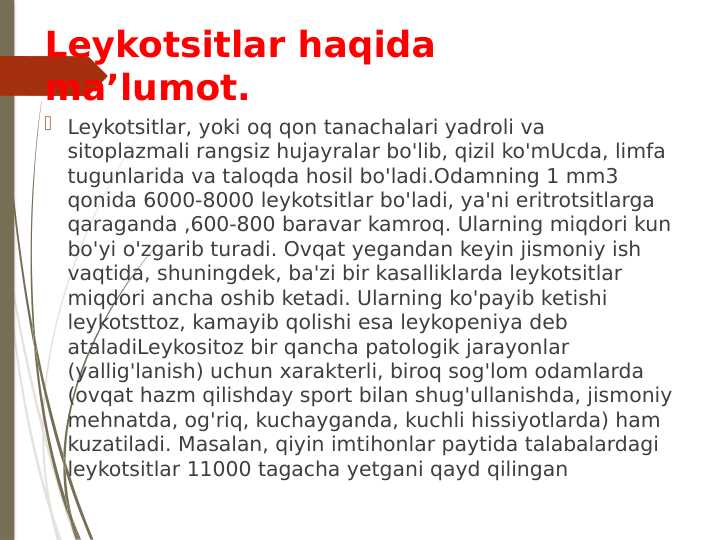 Leykotsitlar haqida 
maʼlumot.
 Leykotsitlar, yoki oq qon tanachalari yadroli va 
sitoplazmali rangsiz hujayralar bo'lib, qizil ko'mUcda, limfa 
tugunlarida va taloqda hosil bo'ladi.Odamning 1 mm3 
qonida 6000-8000 leykotsitlar bo'ladi, ya'ni eritrotsitlarga 
qaraganda ,600-800 baravar kamroq. Ularning miqdori kun 
bo'yi o'zgarib turadi. Ovqat yegandan keyin jismoniy ish 
vaqtida, shuningdek, ba'zi bir kasalliklarda leykotsitlar 
miqdori ancha oshib ketadi. Ularning ko'payib ketishi 
leykotsttoz, kamayib qolishi esa leykopeniya deb 
ataladiLeykositoz bir qancha patologik jarayonlar 
(yallig'lanish) uchun xarakterli, biroq sog'lom odamlarda 
(ovqat hazm qilishday sport bilan shug'ullanishda, jismoniy 
mehnatda, og'riq, kuchayganda, kuchli hissiyotlarda) ham 
kuzatiladi. Masalan, qiyin imtihonlar paytida talabalardagi 
leykotsitlar 11000 tagacha yetgani qayd qilingan
