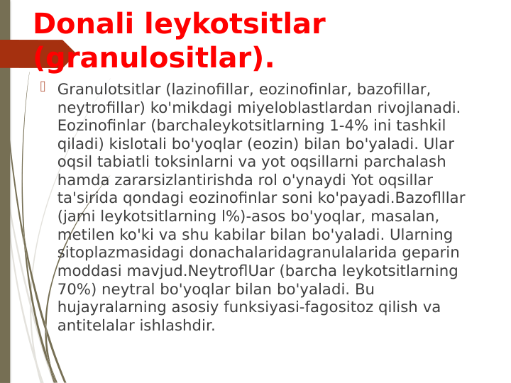 Donali leykotsitlar 
(granulositlar).
 Granulotsitlar (lazinofillar, eozinofinlar, bazofillar, 
neytrofillar) ko'mikdagi miyeloblastlardan rivojlanadi. 
Eozinofinlar (barchaleykotsitlarning 1-4% ini tashkil 
qiladi) kislotali bo'yoqlar (eozin) bilan bo'yaladi. Ular 
oqsil tabiatli toksinlarni va yot oqsillarni parchalash 
hamda zararsizlantirishda rol o'ynaydi Yot oqsillar 
ta'sirida qondagi eozinofinlar soni ko'payadi.Bazoflllar 
(jami leykotsitlarning l%)-asos bo'yoqlar, masalan, 
metilen ko'ki va shu kabilar bilan bo'yaladi. Ularning 
sitoplazmasidagi donachalaridagranulalarida geparin 
moddasi mavjud.NeytroflUar (barcha leykotsitlarning 
70%) neytral bo'yoqlar bilan bo'yaladi. Bu 
hujayralarning asosiy funksiyasi-fagositoz qilish va 
antitelalar ishlashdir.
