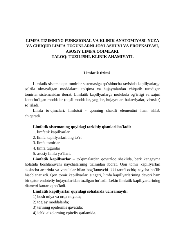 LIMFA TIZIMNING FUNKSIONAL VA KLINIK ANATOMIYASI. YUZA
VA CHUQUR LIMFA TUGUNLARNI JOYLASHUVI VA PROEKSIYASI,
ASOSIY LIMFA OQIMLARI.
TALOQ: TUZILISHI, KLINIK AHAMIYATI.
Limfatik tizimi
Limfatik sistema qon tomirlar sistemasiga qo`shimcha ravishda kapillyarlarga
so`rila  olmaydigan  moddalarni  to`qima  va  hujayralardan  chiqarib  turadigan
tomirlar sistemasidan iborat. Limfatik kapillyarlarga molekula og`irligi va xajmi
katta bo`lgan moddalar (oqsil moddalar, yog`lar, hujayralar, bakteriyalar, viruslar)
so`riladi. 
Limfa  to`qimalari:  limfotsit  -  qonning  shaklli  elementini  ham  ishlab
chiqaradi. 
Limfatik sistemaning quyidagi tarkibiy qismlari bo`ladi: 
1. limfatik kapillyarlar 
2. limfa kapillyarlarining to`ri 
3. limfa tomirlar 
4. limfa tugunlar 
5. asosiy limfa yo`llari. 
Limfatik kapillyarlar – to`qimalardan qovuzloq shaklida, berk kengayma
holatida  boshlanuvchi  naychalarning  tizimidan  iborat.  Qon  tomir  kapillyarlari
aksincha arteriola va venulalar bilan bog`lanuvchi ikki tarafi ochiq naycha bo`lib
hisoblanar edi. Qon tomir kapillyarlari singari, limfa kapillyarlarining devori ham
bir qator endoteliy hujayralaridan tuzilgan bo`ladi. Lekin limfatik kapillyarlarining
diametri kattaroq bo`ladi. 
Limfatik kapillyarlar quyidagi sohalarda uchramaydi: 
1) bosh miya va orqa miyada;  
2) tog`ay moddalarda; 
3) terining epidermis qavatida; 
4) ichki a’zolarning epiteliy qatlamida. 
