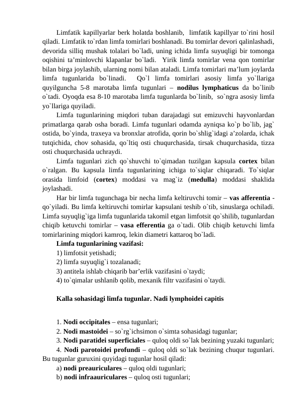 Limfatik kapillyarlar berk holatda boshlanib,  limfatik kapillyar to`rini hosil
qiladi. Limfatik to`rdan limfa tomirlari boshlanadi. Bu tomirlar devori qalinlashadi,
devorida silliq mushak tolalari bo`ladi, uning ichida limfa suyuqligi bir tomonga
oqishini ta’minlovchi klapanlar bo`ladi.  Yirik limfa tomirlar vena qon tomirlar
bilan birga joylashib, ularning nomi bilan ataladi. Limfa tomirlari ma’lum joylarda
limfa  tugunlarida  bo`linadi.   Qo`l  limfa  tomirlari  asosiy  limfa  yo`llariga
quyilguncha 5-8 marotaba limfa tugunlari –  nodilus lymphaticus da bo`linib
o`tadi. Oyoqda esa 8-10 marotaba limfa tugunlarda bo`linib,  so`ngra asosiy limfa
yo`llariga quyiladi. 
Limfa tugunlarining miqdori tuban darajadagi sut emizuvchi hayvonlardan
primatlarga qarab osha boradi. Limfa tugunlari odamda ayniqsa ko`p bo`lib, jag`
ostida, bo`yinda, traxeya va bronxlar atrofida, qorin bo`shlig`idagi a’zolarda, ichak
tutqichida, chov sohasida, qo`ltiq osti chuqurchasida, tirsak chuqurchasida, tizza
osti chuqurchasida uchraydi. 
Limfa tugunlari zich qo`shuvchi to`qimadan tuzilgan kapsula  cortex bilan
o`ralgan.  Bu  kapsula  limfa  tugunlarining  ichiga  to`siqlar  chiqaradi.  To`siqlar
orasida  limfoid  (cortex)  moddasi  va  mag`iz  (medulla)  moddasi  shaklida
joylashadi. 
Har bir limfa tugunchaga bir necha limfa keltiruvchi tomir – vas afferentia -
qo`yiladi. Bu limfa keltiruvchi tomirlar kapsulani teshib o`tib, sinuslarga ochiladi.
Limfa suyuqlig`iga limfa tugunlarida takomil etgan limfotsit qo`shilib, tugunlardan
chiqib ketuvchi tomirlar – vasa efferentia ga o`tadi. Olib chiqib ketuvchi limfa
tomirlarining miqdori kamroq, lekin diametri kattaroq bo`ladi. 
Limfa tugunlarining vazifasi: 
1) limfotsit yetishadi; 
2) limfa suyuqlig`i tozalanadi; 
3) antitela ishlab chiqarib bar’erlik vazifasini o`taydi; 
4) to`qimalar ushlanib qolib, mexanik filtr vazifasini o`taydi. 
Kalla sohasidagi limfa tugunlar. Nadi lymphoidei capitis
1. Nodi occipitales – ensa tugunlari;
2. Nodi mastoidei – so`rg`ichsimon o`simta sohasidagi tugunlar;
3. Nodi paratidei superficiales – quloq oldi so`lak bezining yuzaki tugunlari;
4. Nodi parotoidei profundi – quloq oldi so`lak bezining chuqur tugunlari.
Bu tugunlar guruxini quyidagi tugunlar hosil qiladi:
a) nodi preauriculares – quloq oldi tugunlari; 
b) nodi infraauriculares – quloq osti tugunlari;

