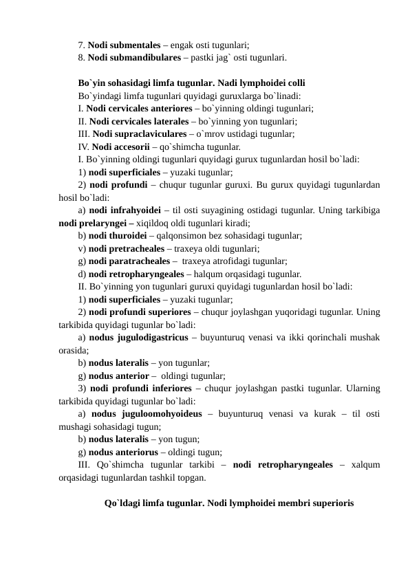 7. Nodi submentales – engak osti tugunlari; 
8. Nodi submandibulares – pastki jag` osti tugunlari.
Bo`yin sohasidagi limfa tugunlar. Nadi lymphoidei colli
Bo`yindagi limfa tugunlari quyidagi guruxlarga bo`linadi: 
I. Nodi cervicales anteriores – bo`yinning oldingi tugunlari; 
II. Nodi cervicales laterales – bo`yinning yon tugunlari; 
III. Nodi supraclaviculares – o`mrov ustidagi tugunlar; 
IV. Nodi accesorii – qo`shimcha tugunlar. 
I. Bo`yinning oldingi tugunlari quyidagi gurux tugunlardan hosil bo`ladi: 
1) nodi superficiales – yuzaki tugunlar; 
2) nodi profundi – chuqur tugunlar guruxi. Bu gurux quyidagi tugunlardan
hosil bo`ladi: 
a) nodi infrahyoidei – til osti suyagining ostidagi tugunlar. Uning tarkibiga
nodi prelaryngei – xiqildoq oldi tugunlari kiradi; 
b) nodi thuroidei – qalqonsimon bez sohasidagi tugunlar; 
v) nodi pretracheales – traxeya oldi tugunlari; 
g) nodi paratracheales –  traxeya atrofidagi tugunlar; 
d) nodi retropharyngeales – halqum orqasidagi tugunlar. 
II. Bo`yinning yon tugunlari guruxi quyidagi tugunlardan hosil bo`ladi:  
1) nodi superficiales – yuzaki tugunlar;   
2) nodi profundi superiores – chuqur joylashgan yuqoridagi tugunlar. Uning
tarkibida quyidagi tugunlar bo`ladi: 
a) nodus jugulodigastricus – buyunturuq venasi va ikki qorinchali mushak
orasida;
b) nodus lateralis – yon tugunlar; 
g) nodus anterior –  oldingi tugunlar; 
3)  nodi profundi inferiores – chuqur joylashgan pastki tugunlar. Ularning
tarkibida quyidagi tugunlar bo`ladi: 
a)  nodus  juguloomohyoideus –  buyunturuq  venasi  va  kurak  –  til  osti
mushagi sohasidagi tugun;  
b) nodus lateralis – yon tugun; 
g) nodus anteriorus – oldingi tugun;
III.  Qo`shimcha  tugunlar  tarkibi  –  nodi  retropharyngeales –  xalqum
orqasidagi tugunlardan tashkil topgan. 
Qo`ldagi limfa tugunlar. Nodi lymphoidei membri superioris

