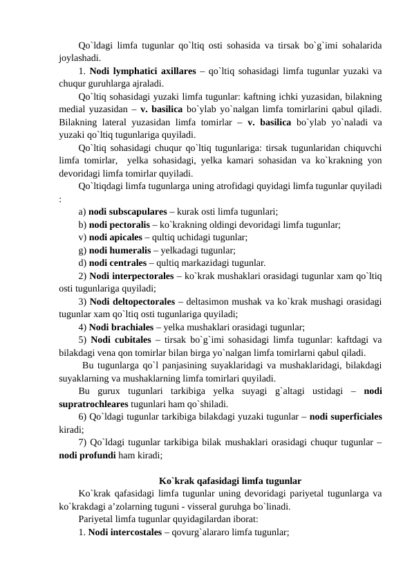 Qo`ldagi limfa tugunlar qo`ltiq osti sohasida va tirsak bo`g`imi sohalarida
joylashadi. 
1. Nodi lymphatici axillares – qo`ltiq sohasidagi limfa tugunlar yuzaki va
chuqur guruhlarga ajraladi. 
Qo`ltiq sohasidagi yuzaki limfa tugunlar: kaftning ichki yuzasidan, bilakning
medial yuzasidan – v. basilica bo`ylab yo`nalgan limfa tomirlarini qabul qiladi.
Bilakning lateral yuzasidan limfa tomirlar –  v. basilica  bo`ylab yo`naladi va
yuzaki qo`ltiq tugunlariga quyiladi. 
Qo`ltiq sohasidagi chuqur qo`ltiq tugunlariga: tirsak tugunlaridan chiquvchi
limfa tomirlar,  yelka sohasidagi, yelka kamari sohasidan va ko`krakning yon
devoridagi limfa tomirlar quyiladi. 
Qo`ltiqdagi limfa tugunlarga uning atrofidagi quyidagi limfa tugunlar quyiladi
: 
a) nodi subscapulares – kurak osti limfa tugunlari; 
b) nodi pectoralis – ko`krakning oldingi devoridagi limfa tugunlar; 
v) nodi apicales – qultiq uchidagi tugunlar;
g) nodi humeralis – yelkadagi tugunlar;
d) nodi centrales – qultiq markazidagi tugunlar. 
2) Nodi interpectorales – ko`krak mushaklari orasidagi tugunlar xam qo`ltiq
osti tugunlariga quyiladi; 
3) Nodi deltopectorales – deltasimon mushak va ko`krak mushagi orasidagi
tugunlar xam qo`ltiq osti tugunlariga quyiladi; 
4) Nodi brachiales – yelka mushaklari orasidagi tugunlar;
5)  Nodi cubitales  – tirsak bo`g`imi sohasidagi limfa tugunlar: kaftdagi va
bilakdagi vena qon tomirlar bilan birga yo`nalgan limfa tomirlarni qabul qiladi. 
 Bu tugunlarga qo`l panjasining suyaklaridagi va mushaklaridagi, bilakdagi
suyaklarning va mushaklarning limfa tomirlari quyiladi. 
Bu  gurux  tugunlari  tarkibiga  yelka  suyagi  g`altagi  ustidagi  –  nodi
supratrochleares tugunlari ham qo`shiladi. 
6) Qo`ldagi tugunlar tarkibiga bilakdagi yuzaki tugunlar – nodi superficiales
kiradi; 
7) Qo`ldagi tugunlar tarkibiga bilak mushaklari orasidagi chuqur tugunlar –
nodi profundi ham kiradi; 
Ko`krak qafasidagi limfa tugunlar
Ko`krak qafasidagi limfa tugunlar uning devoridagi pariyetal tugunlarga va
ko`krakdagi a’zolarning tuguni - visseral guruhga bo`linadi. 
Pariyetal limfa tugunlar quyidagilardan iborat: 
1. Nodi intercostales – qovurg`alararo limfa tugunlar; 
