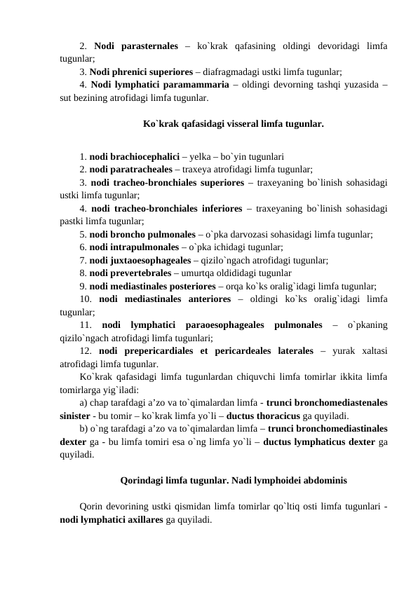 2.  Nodi  parasternales –  ko`krak  qafasining  oldingi  devoridagi  limfa
tugunlar; 
3. Nodi phrenici superiores – diafragmadagi ustki limfa tugunlar; 
4. Nodi lymphatici paramammaria – oldingi devorning tashqi yuzasida –
sut bezining atrofidagi limfa tugunlar. 
Ko`krak qafasidagi visseral limfa tugunlar.
1. nodi brachiocephalici – yelka – bo`yin tugunlari
2. nodi paratracheales – traxeya atrofidagi limfa tugunlar; 
3. nodi tracheo-bronchiales superiores – traxeyaning bo`linish sohasidagi
ustki limfa tugunlar; 
4.  nodi tracheo-bronchiales inferiores – traxeyaning bo`linish sohasidagi
pastki limfa tugunlar; 
5. nodi broncho pulmonales – o`pka darvozasi sohasidagi limfa tugunlar; 
6. nodi intrapulmonales – o`pka ichidagi tugunlar; 
7. nodi juxtaoesophageales – qizilo`ngach atrofidagi tugunlar; 
8. nodi prevertebrales – umurtqa oldididagi tugunlar
9. nodi mediastinales posteriores – orqa ko`ks oralig`idagi limfa tugunlar; 
10.  nodi  mediastinales  anteriores –  oldingi  ko`ks  oralig`idagi  limfa
tugunlar; 
11.  nodi  lymphatici  paraoesophageales  pulmonales –  o`pkaning
qizilo`ngach atrofidagi limfa tugunlari; 
12.  nodi  prepericardiales  et  pericardeales  laterales –  yurak  xaltasi
atrofidagi limfa tugunlar. 
Ko`krak qafasidagi limfa tugunlardan chiquvchi limfa tomirlar ikkita limfa
tomirlarga yig`iladi: 
a) chap tarafdagi a’zo va to`qimalardan limfa - trunci bronchomediastenales
sinister - bu tomir – ko`krak limfa yo`li – ductus thoracicus ga quyiladi. 
b) o`ng tarafdagi a’zo va to`qimalardan limfa – trunci bronchomediastinales
dexter ga - bu limfa tomiri esa o`ng limfa yo`li – ductus lymphaticus dexter ga
quyiladi. 
Qorindagi limfa tugunlar. Nadi lymphoidei abdominis
Qorin devorining ustki qismidan limfa tomirlar qo`ltiq osti limfa tugunlari -
nodi lymphatici axillares ga quyiladi. 
