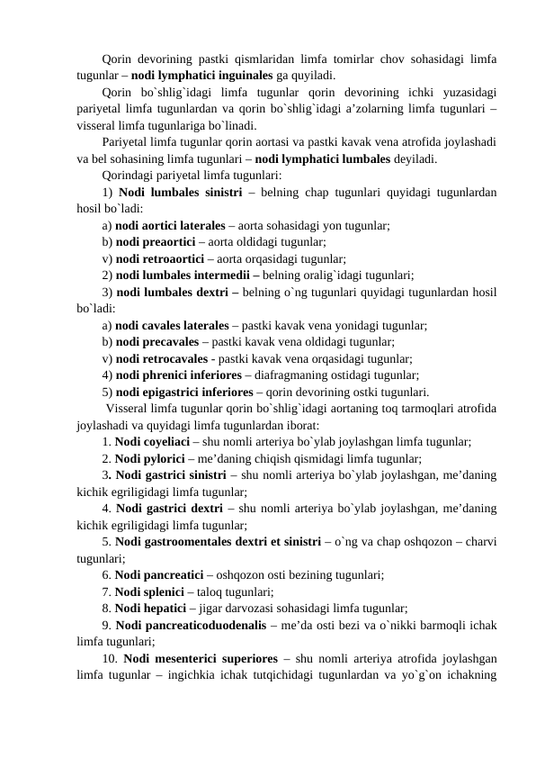 Qorin devorining pastki qismlaridan limfa tomirlar chov sohasidagi limfa
tugunlar – nodi lymphatici inguinales ga quyiladi. 
Qorin  bo`shlig`idagi  limfa  tugunlar  qorin  devorining  ichki  yuzasidagi
pariyetal limfa tugunlardan va qorin bo`shlig`idagi a’zolarning limfa tugunlari –
visseral limfa tugunlariga bo`linadi. 
Pariyetal limfa tugunlar qorin aortasi va pastki kavak vena atrofida joylashadi
va bel sohasining limfa tugunlari – nodi lymphatici lumbales deyiladi. 
Qorindagi pariyetal limfa tugunlari: 
1)  Nodi lumbales sinistri – belning chap tugunlari quyidagi tugunlardan
hosil bo`ladi: 
a) nodi aortici laterales – aorta sohasidagi yon tugunlar;  
b) nodi preaortici – aorta oldidagi tugunlar; 
v) nodi retroaortici – aorta orqasidagi tugunlar;
2) nodi lumbales intermedii – belning oralig`idagi tugunlari;
3) nodi lumbales dextri – belning o`ng tugunlari quyidagi tugunlardan hosil
bo`ladi:
a) nodi cavales laterales – pastki kavak vena yonidagi tugunlar;  
b) nodi precavales – pastki kavak vena oldidagi tugunlar; 
v) nodi retrocavales - pastki kavak vena orqasidagi tugunlar;
4) nodi phrenici inferiores – diafragmaning ostidagi tugunlar;  
5) nodi epigastrici inferiores – qorin devorining ostki tugunlari. 
 Visseral limfa tugunlar qorin bo`shlig`idagi aortaning toq tarmoqlari atrofida
joylashadi va quyidagi limfa tugunlardan iborat: 
1. Nodi coyeliaci – shu nomli arteriya bo`ylab joylashgan limfa tugunlar; 
2. Nodi pylorici – me’daning chiqish qismidagi limfa tugunlar; 
3. Nodi gastrici sinistri – shu nomli arteriya bo`ylab joylashgan, me’daning
kichik egriligidagi limfa tugunlar; 
4. Nodi gastrici dextri – shu nomli arteriya bo`ylab joylashgan, me’daning
kichik egriligidagi limfa tugunlar; 
5. Nodi gastroomentales dextri et sinistri – o`ng va chap oshqozon – charvi
tugunlari; 
6. Nodi pancreatici – oshqozon osti bezining tugunlari; 
7. Nodi splenici – taloq tugunlari; 
8. Nodi hepatici – jigar darvozasi sohasidagi limfa tugunlar; 
9. Nodi pancreaticoduodenalis – me’da osti bezi va o`nikki barmoqli ichak
limfa tugunlari; 
10.  Nodi mesenterici superiores – shu nomli arteriya atrofida joylashgan
limfa tugunlar – ingichkia ichak tutqichidagi tugunlardan va yo`g`on ichakning
