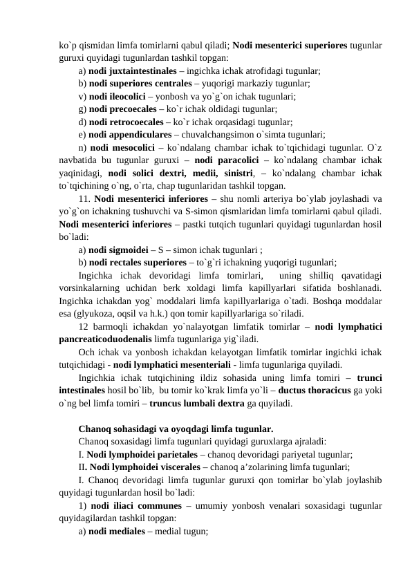 ko`p qismidan limfa tomirlarni qabul qiladi; Nodi mesenterici superiores tugunlar
guruxi quyidagi tugunlardan tashkil topgan: 
a) nodi juxtaintestinales – ingichka ichak atrofidagi tugunlar; 
b) nodi superiores centrales – yuqorigi markaziy tugunlar; 
v) nodi ileocolici – yonbosh va yo`g`on ichak tugunlari; 
g) nodi precoecales – ko`r ichak oldidagi tugunlar; 
d) nodi retrocoecales – ko`r ichak orqasidagi tugunlar; 
e) nodi appendiculares – chuvalchangsimon o`simta tugunlari; 
n) nodi mesocolici – ko`ndalang chambar ichak to`tqichidagi tugunlar. O`z
navbatida bu tugunlar guruxi –  nodi paracolici – ko`ndalang chambar ichak
yaqinidagi,  nodi  solici  dextri,  medii, sinistri,  –  ko`ndalang  chambar  ichak
to`tqichining o`ng, o`rta, chap tugunlaridan tashkil topgan.
11. Nodi mesenterici inferiores – shu nomli arteriya bo`ylab joylashadi va
yo`g`on ichakning tushuvchi va S-simon qismlaridan limfa tomirlarni qabul qiladi.
Nodi mesenterici inferiores – pastki tutqich tugunlari quyidagi tugunlardan hosil
bo`ladi: 
a) nodi sigmoidei – S – simon ichak tugunlari ;
b) nodi rectales superiores – to`g`ri ichakning yuqorigi tugunlari;
Ingichka  ichak  devoridagi  limfa  tomirlari,   uning  shilliq  qavatidagi
vorsinkalarning  uchidan  berk  xoldagi  limfa  kapillyarlari  sifatida  boshlanadi.
Ingichka ichakdan yog` moddalari limfa kapillyarlariga o`tadi. Boshqa moddalar
esa (glyukoza, oqsil va h.k.) qon tomir kapillyarlariga so`riladi. 
12 barmoqli ichakdan yo`nalayotgan limfatik tomirlar –  nodi lymphatici
pancreaticoduodenalis limfa tugunlariga yig`iladi. 
Och ichak va yonbosh ichakdan kelayotgan limfatik tomirlar ingichki ichak
tutqichidagi - nodi lymphatici mesenteriali - limfa tugunlariga quyiladi. 
Ingichkia  ichak  tutqichining  ildiz  sohasida  uning  limfa  tomiri  –  trunci
intestinales hosil bo`lib,  bu tomir ko`krak limfa yo`li – ductus thoracicus ga yoki
o`ng bel limfa tomiri – truncus lumbali dextra ga quyiladi. 
Chanoq sohasidagi va oyoqdagi limfa tugunlar.
Chanoq soxasidagi limfa tugunlari quyidagi guruxlarga ajraladi: 
I. Nodi lymphoidei parietales – chanoq devoridagi pariyetal tugunlar; 
II. Nodi lymphoidei viscerales – chanoq a’zolarining limfa tugunlari; 
I. Chanoq devoridagi limfa tugunlar guruxi qon tomirlar bo`ylab joylashib
quyidagi tugunlardan hosil bo`ladi:  
1)  nodi iliaci communes – umumiy yonbosh venalari soxasidagi tugunlar
quyidagilardan tashkil topgan: 
a) nodi mediales – medial tugun; 
