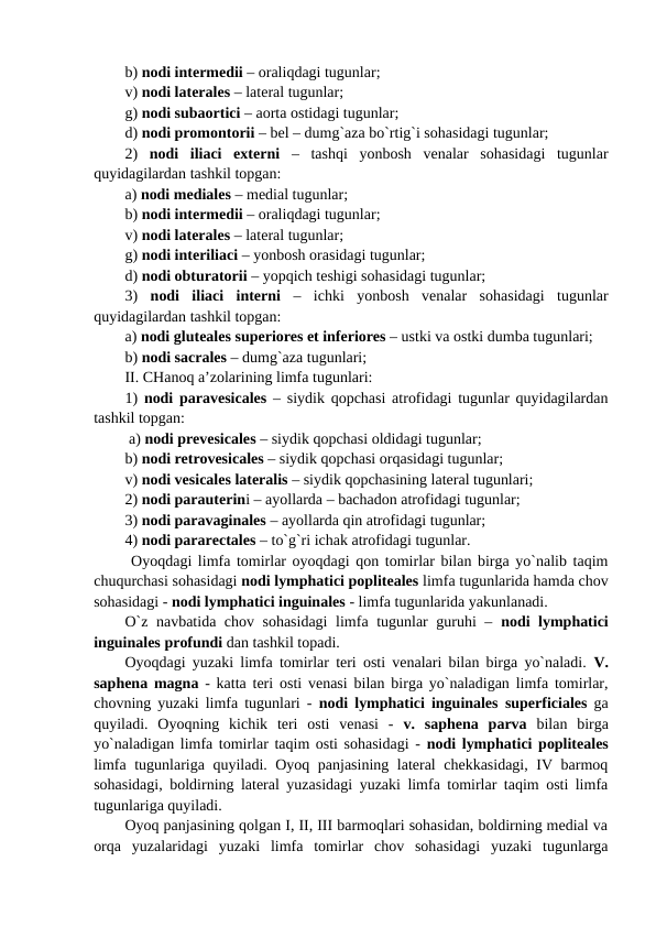b) nodi intermedii – oraliqdagi tugunlar;
v) nodi laterales – lateral tugunlar; 
g) nodi subaortici – aorta ostidagi tugunlar; 
d) nodi promontorii – bel – dumg`aza bo`rtig`i sohasidagi tugunlar; 
2)  nodi  iliaci  externi –  tashqi  yonbosh  venalar  sohasidagi  tugunlar
quyidagilardan tashkil topgan: 
a) nodi mediales – medial tugunlar;
b) nodi intermedii – oraliqdagi tugunlar; 
v) nodi laterales – lateral tugunlar; 
g) nodi interiliaci – yonbosh orasidagi tugunlar; 
d) nodi obturatorii – yopqich teshigi sohasidagi tugunlar; 
3)  nodi  iliaci  interni –  ichki  yonbosh  venalar  sohasidagi  tugunlar
quyidagilardan tashkil topgan: 
a) nodi gluteales superiores et inferiores – ustki va ostki dumba tugunlari; 
b) nodi sacrales – dumg`aza tugunlari;
II. CHanoq a’zolarining limfa tugunlari:
1)  nodi paravesicales – siydik qopchasi atrofidagi tugunlar quyidagilardan
tashkil topgan: 
 a) nodi prevesicales – siydik qopchasi oldidagi tugunlar; 
b) nodi retrovesicales – siydik qopchasi orqasidagi tugunlar; 
v) nodi vesicales lateralis – siydik qopchasining lateral tugunlari; 
2) nodi parauterini – ayollarda – bachadon atrofidagi tugunlar;
3) nodi paravaginales – ayollarda qin atrofidagi tugunlar; 
4) nodi pararectales – to`g`ri ichak atrofidagi tugunlar.   
 Oyoqdagi limfa tomirlar oyoqdagi qon tomirlar bilan birga yo`nalib taqim
chuqurchasi sohasidagi nodi lymphatici popliteales limfa tugunlarida hamda chov
sohasidagi - nodi lymphatici inguinales - limfa tugunlarida yakunlanadi. 
O`z navbatida chov sohasidagi  limfa tugunlar guruhi –  nodi lymphatici
inguinales profundi dan tashkil topadi. 
Oyoqdagi yuzaki limfa tomirlar teri osti venalari bilan birga yo`naladi.  V.
saphena magna - katta teri osti venasi bilan birga yo`naladigan limfa tomirlar,
chovning yuzaki limfa tugunlari -  nodi lymphatici inguinales superficiales ga
quyiladi.  Oyoqning  kichik  teri  osti  venasi  -  v.  saphena parva bilan  birga
yo`naladigan limfa tomirlar taqim osti sohasidagi - nodi lymphatici popliteales
limfa tugunlariga quyiladi. Oyoq panjasining lateral chekkasidagi, IV barmoq
sohasidagi, boldirning lateral yuzasidagi yuzaki limfa tomirlar taqim osti limfa
tugunlariga quyiladi. 
Oyoq panjasining qolgan I, II, III barmoqlari sohasidan, boldirning medial va
orqa  yuzalaridagi  yuzaki  limfa  tomirlar  chov  sohasidagi  yuzaki  tugunlarga
