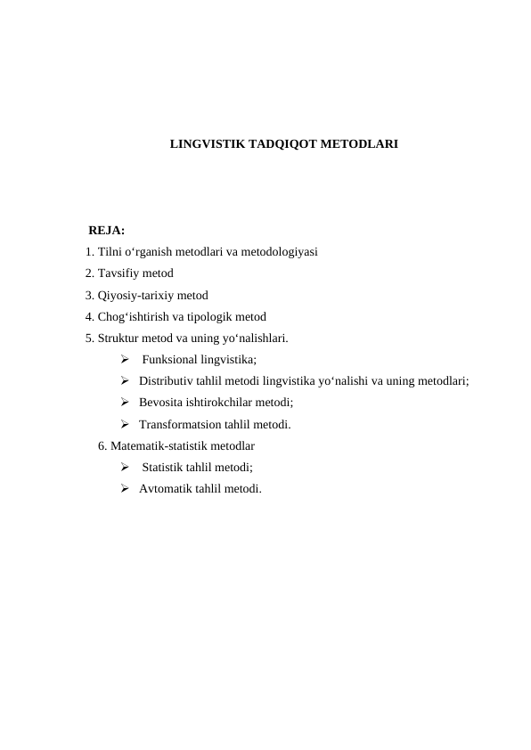 LINGVISTIK TADQIQOT METODLARI
    RЕJA:
   1. Tilni o‘rganish metodlari va metodologiyasi
   2. Tavsifiy metod 
   3. Qiyosiy-tarixiy metod
   4. Chog‘ishtirish va tipologik metod 
   5. Struktur metod va uning yo‘nalishlari.
  Funksional lingvistika;
 Distributiv tahlil metodi lingvistika yo‘nalishi va uning metodlari;
 Bevosita ishtirokchilar metodi;
 Transformatsion tahlil metodi.
   6. Matematik-statistik metodlar
  Statistik tahlil metodi; 
 Avtomatik tahlil metodi.
