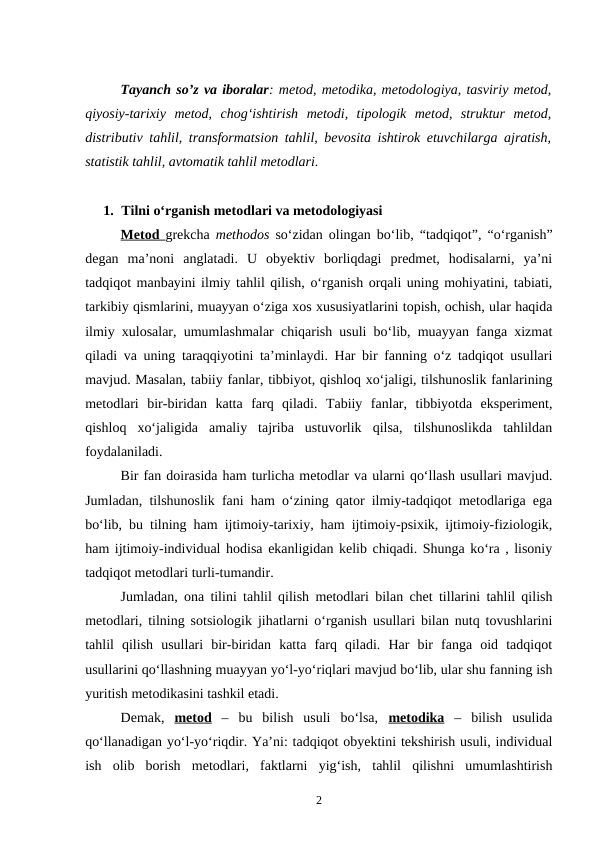 Tayanch so’z va iboralar: metod, metodika, metodologiya, tasviriy metod,
qiyosiy-tarixiy  metod,  chog‘ishtirish  metodi,  tipologik  metod,  struktur  metod,
distributiv tahlil, transformatsion tahlil, bevosita ishtirok etuvchilarga ajratish,
statistik tahlil, avtomatik tahlil metodlari.
1. Tilni o‘rganish metodlari va metodologiyasi
Metod  grekcha  methodos so‘zidan olingan bo‘lib, “tadqiqot”, “o‘rganish”
degan  ma’noni  anglatadi.  U  obyektiv  borliqdagi  predmet,  hodisalarni,  ya’ni
tadqiqot manbayini ilmiy tahlil qilish, o‘rganish orqali uning mohiyatini, tabiati,
tarkibiy qismlarini, muayyan o‘ziga xos xususiyatlarini topish, ochish, ular haqida
ilmiy xulosalar, umumlashmalar chiqarish usuli bo‘lib, muayyan fanga xizmat
qiladi va uning taraqqiyotini ta’minlaydi. Har bir fanning o‘z tadqiqot usullari
mavjud. Masalan, tabiiy fanlar, tibbiyot, qishloq xo‘jaligi, tilshunoslik fanlarining
metodlari  bir-biridan  katta  farq  qiladi.  Tabiiy  fanlar,  tibbiyotda  eksperiment,
qishloq  xo‘jaligida  amaliy  tajriba  ustuvorlik  qilsa,  tilshunoslikda  tahlildan
foydalaniladi. 
Bir fan doirasida ham turlicha metodlar va ularni qo‘llash usullari mavjud.
Jumladan, tilshunoslik fani ham o‘zining qator ilmiy-tadqiqot metodlariga ega
bo‘lib, bu tilning ham ijtimoiy-tarixiy, ham ijtimoiy-psixik, ijtimoiy-fiziologik,
ham ijtimoiy-individual hodisa ekanligidan kelib chiqadi. Shunga ko‘ra , lisoniy
tadqiqot metodlari turli-tumandir.
Jumladan, ona tilini tahlil qilish metodlari bilan chet tillarini tahlil qilish
metodlari, tilning sotsiologik jihatlarni o‘rganish usullari bilan nutq tovushlarini
tahlil  qilish  usullari  bir-biridan  katta  farq  qiladi.  Har  bir  fanga  oid  tadqiqot
usullarini qo‘llashning muayyan yo‘l-yo‘riqlari mavjud bo‘lib, ular shu fanning ish
yuritish metodikasini tashkil etadi. 
Demak,  metod –  bu  bilish  usuli  bo‘lsa,  metodika –  bilish  usulida
qo‘llanadigan yo‘l-yo‘riqdir. Ya’ni: tadqiqot obyektini tekshirish usuli, individual
ish  olib  borish  metodlari,  faktlarni  yig‘ish,  tahlil  qilishni  umumlashtirish
2
