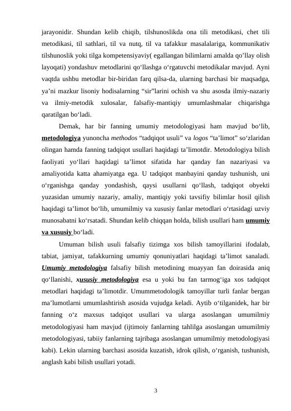 jarayonidir. Shundan kelib chiqib, tilshunoslikda ona tili metodikasi, chet  tili
metodikasi, til sathlari, til va nutq, til va tafakkur masalalariga, kommunikativ
tilshunoslik yoki tilga kompetensiyaviy( egallangan bilimlarni amalda qo’llay olish
layoqati) yondashuv metodlarini qo‘llashga o‘rgatuvchi metodikalar mavjud. Ayni
vaqtda ushbu metodlar bir-biridan farq qilsa-da, ularning barchasi bir maqsadga,
ya’ni mazkur lisoniy hodisalarning “sir”larini ochish va shu asosda ilmiy-nazariy
va  ilmiy-metodik  xulosalar,  falsafiy-mantiqiy  umumlashmalar  chiqarishga
qaratilgan bo‘ladi. 
Demak,  har  bir  fanning  umumiy  metodologiyasi  ham  mavjud  bo‘lib,
metodologiya yunoncha methodos “tadqiqot usuli” va logos “ta’limot” so‘zlaridan
olingan hamda fanning tadqiqot usullari haqidagi ta’limotdir. Metodologiya bilish
faoliyati  yo‘llari  haqidagi  ta’limot  sifatida  har  qanday  fan  nazariyasi  va
amaliyotida katta ahamiyatga ega. U tadqiqot manbayini qanday tushunish, uni
o‘rganishga  qanday  yondashish,  qaysi  usullarni  qo‘llash,  tadqiqot  obyekti
yuzasidan umumiy nazariy, amaliy, mantiqiy yoki tavsifiy bilimlar hosil qilish
haqidagi ta’limot bo‘lib, umumilmiy va xususiy fanlar metodlari o‘rtasidagi uzviy
munosabatni ko‘rsatadi. Shundan kelib chiqqan holda, bilish usullari ham umumiy
va xususiy bo‘ladi. 
Umuman  bilish  usuli  falsafiy  tizimga  xos  bilish  tamoyillarini  ifodalab,
tabiat, jamiyat, tafakkurning umumiy qonuniyatlari haqidagi ta’limot sanaladi.
Umumiy metodologiya falsafiy bilish metodining muayyan fan doirasida aniq
qo‘llanishi,  xususiy metodologiya esa u yoki bu fan tarmog‘iga xos tadqiqot
metodlari haqidagi ta’limotdir. Umummetodologik tamoyillar turli fanlar bergan
ma’lumotlarni umumlashtirish asosida vujudga keladi. Aytib o‘tilganidek, har bir
fanning  o‘z  maxsus  tadqiqot  usullari  va  ularga  asoslangan  umumilmiy
metodologiyasi ham mavjud (ijtimoiy fanlarning tahlilga asoslangan umumilmiy
metodologiyasi, tabiiy fanlarning tajribaga asoslangan umumilmiy metodologiyasi
kabi). Lekin ularning barchasi asosida kuzatish, idrok qilish, o‘rganish, tushunish,
anglash kabi bilish usullari yotadi. 
3
