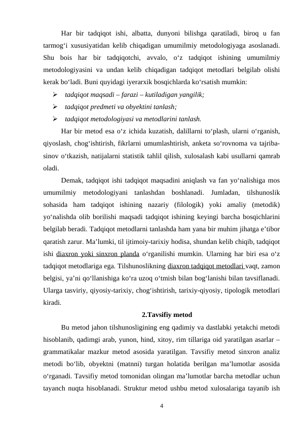 Har  bir  tadqiqot  ishi,  albatta,  dunyoni  bilishga  qaratiladi,  biroq  u  fan
tarmog‘i xususiyatidan kelib chiqadigan umumilmiy metodologiyaga asoslanadi.
Shu  bois  har  bir  tadqiqotchi,  avvalo,  o‘z  tadqiqot  ishining  umumilmiy
metodologiyasini va undan kelib chiqadigan tadqiqot metodlari belgilab olishi
kerak bo‘ladi. Buni quyidagi iyerarxik bosqichlarda ko‘rsatish mumkin:
   tadqiqot maqsadi – farazi – kutiladigan yangilik;
   tadqiqot predmeti va obyektini tanlash;
   tadqiqot metodologiyasi va metodlarini tanlash. 
Har bir metod esa o‘z ichida kuzatish, dalillarni to‘plash, ularni o‘rganish,
qiyoslash, chog‘ishtirish, fikrlarni umumlashtirish, anketa so‘rovnoma va tajriba-
sinov o‘tkazish, natijalarni statistik tahlil qilish, xulosalash kabi usullarni qamrab
oladi. 
Demak, tadqiqot ishi tadqiqot maqsadini aniqlash va fan yo‘nalishiga mos
umumilmiy  metodologiyani  tanlashdan  boshlanadi.  Jumladan,  tilshunoslik
sohasida  ham  tadqiqot  ishining  nazariy  (filologik)  yoki  amaliy  (metodik)
yo‘nalishda olib borilishi maqsadi tadqiqot ishining keyingi barcha bosqichlarini
belgilab beradi. Tadqiqot metodlarni tanlashda ham yana bir muhim jihatga e’tibor
qaratish zarur. Ma’lumki, til ijtimoiy-tarixiy hodisa, shundan kelib chiqib, tadqiqot
ishi  diaxron yoki sinxron planda o‘rganilishi mumkin. Ularning har biri esa o‘z
tadqiqot metodlariga ega. Tilshunoslikning diaxron tadqiqot metodlari vaqt, zamon
belgisi, ya’ni qo‘llanishiga ko‘ra uzoq o‘tmish bilan bog‘lanishi bilan tavsiflanadi.
Ularga tasviriy, qiyosiy-tarixiy, chog‘ishtirish, tarixiy-qiyosiy, tipologik metodlari
kiradi. 
2.Tavsifiy metod
Bu metod jahon tilshunosligining eng qadimiy va dastlabki yetakchi metodi
hisoblanib, qadimgi arab, yunon, hind, xitoy, rim tillariga oid yaratilgan asarlar –
grammatikalar mazkur metod asosida yaratilgan. Tavsifiy metod sinxron analiz
metodi bo‘lib, obyektni (matnni) turgan holatida berilgan ma’lumotlar asosida
o‘rganadi. Tavsifiy metod tomonidan olingan ma’lumotlar barcha metodlar uchun
tayanch nuqta hisoblanadi. Struktur metod ushbu metod xulosalariga tayanib ish
4
