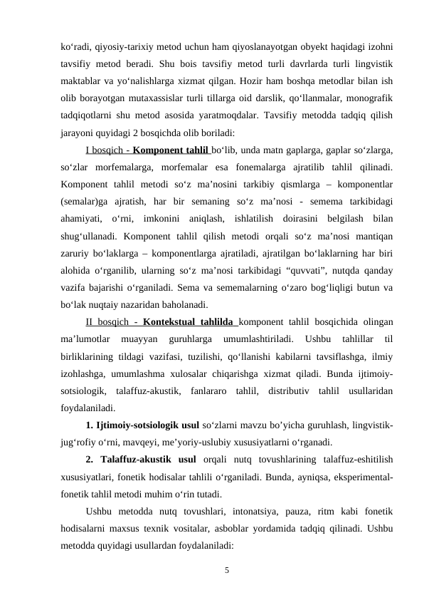 ko‘radi, qiyosiy-tarixiy metod uchun ham qiyoslanayotgan obyekt haqidagi izohni
tavsifiy metod beradi. Shu bois  tavsifiy metod turli  davrlarda turli  lingvistik
maktablar va yo‘nalishlarga xizmat qilgan. Hozir ham boshqa metodlar bilan ish
olib borayotgan mutaxassislar turli tillarga oid darslik, qo‘llanmalar, monografik
tadqiqotlarni shu metod asosida yaratmoqdalar. Tavsifiy metodda tadqiq qilish
jarayoni quyidagi 2 bosqichda olib boriladi: 
I bosqich - 
 
 Komponent tahlil
 
    bo‘lib, unda matn gaplarga, gaplar so‘zlarga,
so‘zlar  morfemalarga,  morfemalar  esa  fonemalarga  ajratilib  tahlil  qilinadi.
Komponent  tahlil  metodi  so‘z  ma’nosini  tarkibiy  qismlarga  –  komponentlar
(semalar)ga  ajratish,  har  bir  semaning  so‘z  ma’nosi  -  semema  tarkibidagi
ahamiyati,  o‘rni,  imkonini  aniqlash,  ishlatilish  doirasini  belgilash  bilan
shug‘ullanadi.  Komponent  tahlil  qilish  metodi  orqali  so‘z  ma’nosi  mantiqan
zaruriy bo‘laklarga – komponentlarga ajratiladi, ajratilgan bo‘laklarning har biri
alohida o‘rganilib, ularning so‘z ma’nosi tarkibidagi “quvvati”, nutqda qanday
vazifa bajarishi o‘rganiladi. Sema va sememalarning o‘zaro bog‘liqligi butun va
bo‘lak nuqtaiy nazaridan baholanadi. 
II bosqich  -  
 
 Kontekstual tahlilda
 
    komponent tahlil  bosqichida olingan
ma’lumotlar  muayyan  guruhlarga  umumlashtiriladi.  Ushbu  tahlillar  til
birliklarining tildagi vazifasi, tuzilishi, qo‘llanishi kabilarni tavsiflashga, ilmiy
izohlashga,  umumlashma  xulosalar  chiqarishga  xizmat  qiladi. Bunda ijtimoiy-
sotsiologik,  talaffuz-akustik,  fanlararo  tahlil,  distributiv  tahlil  usullaridan
foydalaniladi. 
1. Ijtimoiy-sotsiologik usul so‘zlarni mavzu bo’yicha guruhlash, lingvistik-
jug‘rofiy o‘rni, mavqeyi, me’yoriy-uslubiy xususiyatlarni o‘rganadi. 
2.  Talaffuz-akustik  usul  orqali  nutq  tovushlarining  talaffuz-eshitilish
xususiyatlari, fonetik hodisalar tahlili o‘rganiladi. Bunda, ayniqsa, eksperimental-
fonetik tahlil metodi muhim o‘rin tutadi. 
Ushbu  metodda  nutq  tovushlari,  intonatsiya,  pauza,  ritm  kabi  fonetik
hodisalarni maxsus texnik vositalar, asboblar yordamida tadqiq qilinadi. Ushbu
metodda quyidagi usullardan foydalaniladi:
5
