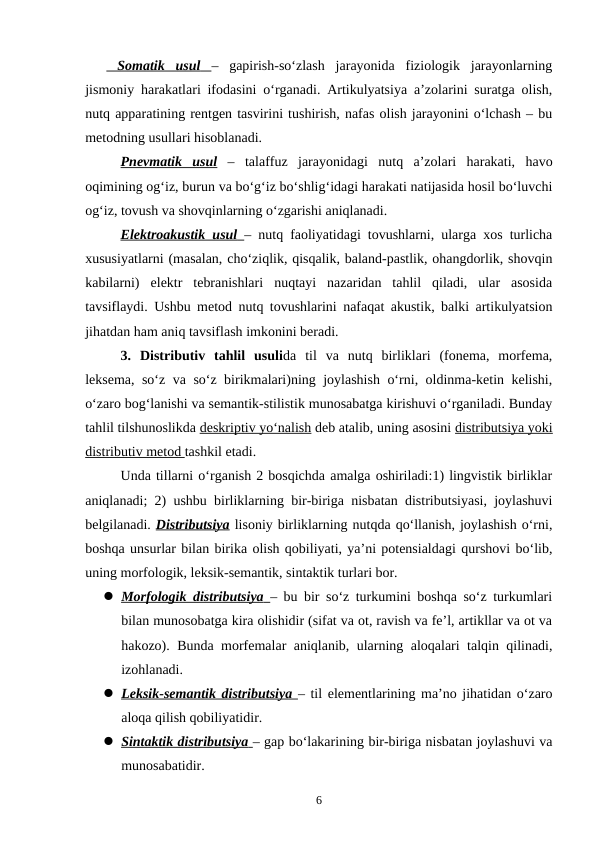  Somatik  usul
 
    –  gapirish-so‘zlash  jarayonida  fiziologik  jarayonlarning
jismoniy harakatlari ifodasini o‘rganadi. Artikulyatsiya a’zolarini suratga olish,
nutq apparatining rentgen tasvirini tushirish, nafas olish jarayonini o‘lchash – bu
metodning usullari hisoblanadi. 
Pnevmatik  usul –  talaffuz  jarayonidagi  nutq  a’zolari  harakati,  havo
oqimining og‘iz, burun va bo‘g‘iz bo‘shlig‘idagi harakati natijasida hosil bo‘luvchi
og‘iz, tovush va shovqinlarning o‘zgarishi aniqlanadi. 
Elektroakustik usul
 
    – nutq faoliyatidagi tovushlarni, ularga xos turlicha
xususiyatlarni (masalan, cho‘ziqlik, qisqalik, baland-pastlik, ohangdorlik, shovqin
kabilarni)  elektr  tebranishlari  nuqtayi  nazaridan  tahlil  qiladi,  ular  asosida
tavsiflaydi. Ushbu metod nutq tovushlarini nafaqat akustik, balki artikulyatsion
jihatdan ham aniq tavsiflash imkonini beradi. 
3.  Distributiv  tahlil  usulida  til  va  nutq  birliklari  (fonema,  morfema,
leksema, so‘z va so‘z birikmalari)ning joylashish o‘rni, oldinma-ketin kelishi,
o‘zaro bog‘lanishi va semantik-stilistik munosabatga kirishuvi o‘rganiladi. Bunday
tahlil tilshunoslikda deskriptiv yo‘nalish deb atalib, uning asosini distributsiya yoki
distributiv metod tashkil etadi. 
Unda tillarni o‘rganish 2 bosqichda amalga oshiriladi:1) lingvistik birliklar
aniqlanadi; 2) ushbu birliklarning bir-biriga nisbatan distributsiyasi, joylashuvi
belgilanadi. Distributsiya lisoniy birliklarning nutqda qo‘llanish, joylashish o‘rni,
boshqa unsurlar bilan birika olish qobiliyati, ya’ni potensialdagi qurshovi bo‘lib,
uning morfologik, leksik-semantik, sintaktik turlari bor. 
 Morfologik distributsiya
 
    – bu bir so‘z turkumini boshqa so‘z turkumlari
bilan munosobatga kira olishidir (sifat va ot, ravish va fe’l, artikllar va ot va
hakozo). Bunda morfemalar aniqlanib, ularning aloqalari talqin qilinadi,
izohlanadi. 
 Leksik-semantik distributsiya  
 
 – til elementlarining ma’no jihatidan o‘zaro
aloqa qilish qobiliyatidir. 
 Sintaktik distributsiya
 
    – gap bo‘lakarining bir-biriga nisbatan joylashuvi va
munosabatidir. 
6
