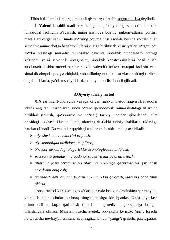 Tilda birliklarni qismlarga, ma’noli qismlarga ajratish segmentatsiya deyiladi. 
4. Valentlik tahlil usulida so‘zning nutq faoliyatidagi semantik-sintaktik,
funksional faolligini o‘rganish, uning ma’noga bog‘liq imkoniyatlarini yoritish
masalalari o‘rganiladi. Bunda so‘zning o‘z ma’nosi asosida boshqa so‘zlar bilan
semantik munosabatga kirishuvi, ularni o‘ziga biriktirish xususiyatlari o‘rganiladi,
so‘zlar  orasidagi  semantik  munosabat  bevosita  sintaktik  munosabatni  yuzaga
keltirishi,  ya’ni  semantik  sintagmalar,  sintaktik  konstruksiyalarni  hosil  qilishi
aniqlanadi. Ushbu metod har bir so‘zda valentlik imkoni mavjud bo‘lishi va u
sintaktik aloqada yuzaga chiqishi, valentlikning nutqda – so‘zlar orasidagi turlicha
bog‘lanishlarda, ya’ni xususiyliklarda namoyon bo‘lishi tahlil qilinadi. 
3.Qiyosiy-tarixiy metod
XIX asrning 1-choragida yuzaga kelgan mazkur metod lingvistik metodlar
ichida eng faoli hisoblanib, unda o‘zaro qarindoshlik munosabatidagi tillarning
birliklari  (tovush,  qo‘shimcha  va  so‘zlar)  tarixiy  jihatdan  qiyoslanadi,  ular
orasidagi o‘xshashliklar aniqlanib, ularning dastlabki tarixiy shakllarini tiklashga
harakat qilinadi. Bu vazifalar quyidagi usullar vositasida amalga oshiriladi:
  qiyoslash uchun material to‘plash;
 qiyoslanadigan birliklarni belgilash;
 birliklar tarkibidagi o‘zgarishlar xronologiyasini aniqlash;
 so‘z va morfemalarning qadimgi shakli va ma’nolarini tiklash.
 tillarni qiyosiy o‘rganish va ularning bir-biriga qarindosh va qarindosh
emasligini aniqlash; 
 qarindosh deb tanilgan tillarni bir-biri bilan qiyoslab, ularning bobo tilini
tiklash. 
Ushbu metod XIX asrning boshlarida paydo bo‘lgan deyilishiga qaramay, bu
yo‘nalish  bilan  olimlar  oldinroq  shug‘ullanishga  kirishganlar.  Unda  qiyoslash
uchun  dalillar  faqat  qarindosh  tillardan  -  genetik  tenglikka  ega  bo‘lgan
tillardangina olinadi. Masalan: ruscha svetok, polyakcha  kwiatok “gul”; forscha
now, ruscha nov(ыy), nemischa neu, inglizcha new “yangi”; grekcha pater, patras,
7
