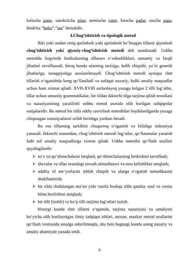 lotincha  pater,  sanskritcha  pitar,  nemischa  vater,  forscha  padar,  ruscha  papa,
hindcha “bobo”,”ota” demakdir. 
4.Chog‘ishtirish va tipologik metod
Ikki yoki undan ortiq qarindosh yoki qarindosh bo‘lmagan tillarni qiyoslash
chog‘ishtirish  yoki  qiyosiy-chog‘ishtirish  metodi  deb  nomlanadi.  Ushbu
metodda  lingvistik  hodisalarning  tillararo  o‘xshashliklari,  umumiy  va  farqli
jihatlari tavsiflanadi, biroq bunda ularning tarixiga, kelib chiqishi, ya’ni genetik
jihatlariga,  taraqqiyotiga  asoslanilmaydi.  Chog‘ishtirish  metodi  ayniqsa  chet
tillarini o‘rganishda keng qo‘llaniladi va nafaqat nazariy, balki amaliy maqsadlar
uchun ham xizmat qiladi. XVII-XVIII asrlardayoq yuzaga kelgan 2 tilli lug‘atlar,
tillar uchun umumiy grammatikalar, bir tildan ikkinchi tilga tarjima qilish texnikasi
va  nazariyasining  yaratilishi  ushbu  metod  asosida  olib  borilgan  tadqiqotlar
natijalaridir. Bu metod bir tilda oddiy tasvirlash metodidan foydalanilganda yuzaga
chiqmagan xususiyatlarni ochib berishga yordam beradi. 
Bu  esa  tillarning  tarkibini  chuqurroq  o‘rganish  va  bilishga  imkoniyat
yaratadi. Ikkinchi tomondan, chog‘ishtirish metodi lug‘atlar, qo‘llanmalar yaratish
kabi  sof  amaliy  maqsadlarga  xizmat  qiladi.  Ushbu  metodni  qo‘llash  usullari
quyidagilardir:
 so‘z va qo‘shimchalarni farqlash, qo‘shimchalarning birikishini tavsiflash;
 shevalar va tillar orasidagi tovush almashinuvi va mos kelishlikni aniqlash;
 adabiy  til  me’yorlarini  ishlab  chiqish  va  ularga  o‘rgatish  metodikasini
shakllantirish;
 bir tilda ifodalangan ma’no yoki vazifa boshqa tilda qanday usul va vosita
bilan berilishini aniqlash;
 bir tilli (izohli) va ko‘p tilli tarjima lug‘atlari tuzish.
Hozirgi  kunda  chet  tillarni  o‘rganish,  tarjima  nazariyasi  va  amaliyoti
bo‘yicha olib borilayotgan ilmiy tadqiqot ishlari, asosan, mazkur metod usullarini
qo‘llash vositasida amalga oshirilmoqda, shu bois bugungi kunda uning nazariy va
amaliy ahamiyati yanada ortdi. 
8
