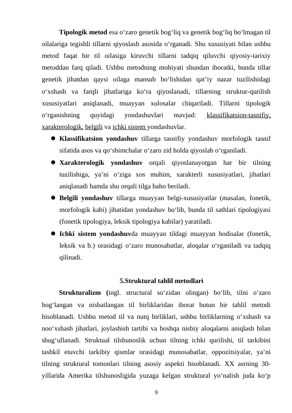 Tipologik metod esa o‘zaro genetik bog‘liq va genetik bog‘liq bo‘lmagan til
oilalariga tegishli tillarni qiyoslash asosida o‘rganadi. Shu xususiyati bilan ushbu
metod  faqat  bir  til  oilasiga  kiruvchi  tillarni  tadqiq  qiluvchi  qiyosiy-tarixiy
metoddan farq qiladi. Ushbu metodning mohiyati shundan iboratki, bunda tillar
genetik  jihatdan  qaysi  oilaga  mansub  bo‘lishidan  qat’iy  nazar  tuzilishidagi
o‘xshash  va  farqli  jihatlariga  ko‘ra  qiyoslanadi,  tillarning  struktur-qurilish
xususiyatlari  aniqlanadi,  muayyan  xulosalar  chiqariladi.  Tillarni  tipologik
o‘rganishning  quyidagi  yondashuvlari  mavjud:
 klassifikatsion-tasnifiy,
xarakterologik, belgili va ichki sistem yondashuvlar. 
 Klassifikatsion yondashuv  tillarga tasnifiy yondashuv morfologik tasnif
sifatida asos va qo‘shimchalar o‘zaro zid holda qiyoslab o‘rganiladi.
 Xarakterologik  yondashuv  orqali  qiyoslanayotgan  har  bir  tilning
tuzilishiga,  ya’ni  o‘ziga  xos  muhim,  xarakterli  xususiyatlari,  jihatlari
aniqlanadi hamda shu orqali tilga baho beriladi. 
 Belgili yondashuv  tillarga muayyan belgi-xususiyatlar (masalan, fonetik,
morfologik kabi) jihatidan yondashuv bo‘lib, bunda til sathlari tipologiyasi
(fonetik tipologiya, leksik tipologiya kabilar) yaratiladi. 
 Ichki sistem yondashuvda muayyan tildagi muayyan hodisalar (fonetik,
leksik va b.) orasidagi o‘zaro munosabatlar, aloqalar o‘rganiladi va tadqiq
qilinadi. 
5.Struktural tahlil metodlari
Strukturalizm  (ingl.  structural  so‘zidan  olingan)  bo‘lib,  tilni  o‘zaro
bog‘langan  va  nisbatlangan  til  birliklaridan  iborat  butun  bir  tahlil  metodi
hisoblanadi. Ushbu metod til va nutq birliklari, ushbu birliklarning o‘xshash va
noo‘xshash jihatlari, joylashish tartibi va boshqa nisbiy aloqalarni aniqlash bilan
shug‘ullanadi.  Struktual  tilshunoslik  uchun  tilning  ichki  qurilishi,  til  tarkibini
tashkil  etuvchi  tarkibiy  qismlar  orasidagi  munosabatlar,  oppozitsiyalar,  ya’ni
tilning struktural tomonlari tilning asosiy aspekti hisoblanadi. XX asrning 30-
yillarida Amerika tilshunosligida yuzaga kelgan struktural yo‘nalish juda ko‘p
9
