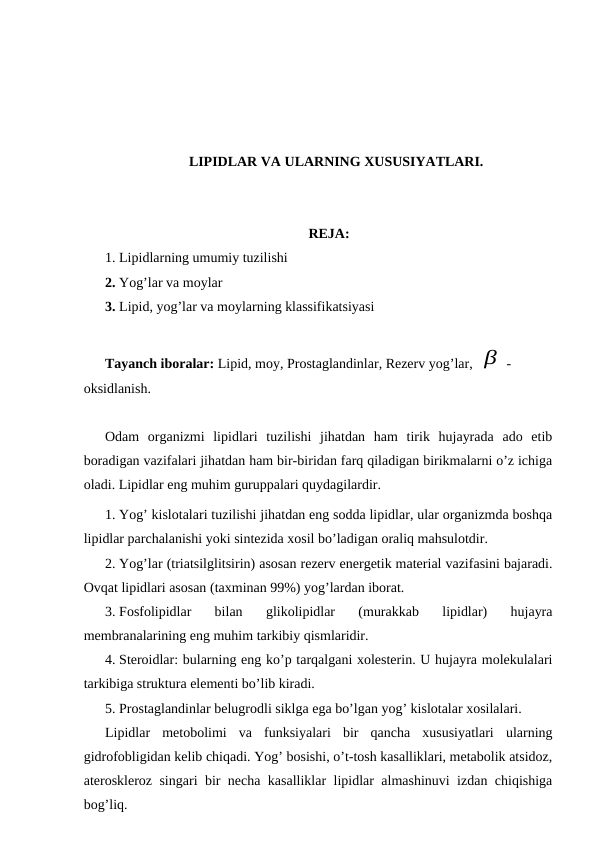 LIPIDLAR VA ULARNING XUSUSIYATLARI.
REJA:
1. Lipidlarning umumiy tuzilishi 
2. Yog’lar va moylar
3. Lipid, yog’lar va moylarning klassifikatsiyasi
Tayanch iboralar: Lipid, moy, Prostaglandinlar, Rezerv yog’lar, β -
oksidlanish.
Odam  organizmi  lipidlari  tuzilishi  jihatdan  ham  tirik  hujayrada  ado  etib
boradigan vazifalari jihatdan ham bir-biridan farq qiladigan birikmalarni o’z ichiga
oladi. Lipidlar eng muhim guruppalari quydagilardir.
1. Yog’ kislotalari tuzilishi jihatdan eng sodda lipidlar, ular organizmda boshqa
lipidlar parchalanishi yoki sintezida xosil bo’ladigan oraliq mahsulotdir.
2. Yog’lar (triatsilglitsirin) asosan rezerv energetik material vazifasini bajaradi.
Ovqat lipidlari asosan (taxminan 99%) yog’lardan iborat.
3. Fosfolipidlar  bilan  glikolipidlar  (murakkab  lipidlar)  hujayra
membranalarining eng muhim tarkibiy qismlaridir.
4. Steroidlar: bularning eng ko’p tarqalgani xolesterin. U hujayra molekulalari
tarkibiga struktura elementi bo’lib kiradi.
5. Prostaglandinlar belugrodli siklga ega bo’lgan yog’ kislotalar xosilalari.
Lipidlar  metobolimi  va  funksiyalari  bir  qancha  xususiyatlari  ularning
gidrofobligidan kelib chiqadi. Yog’ bosishi, o’t-tosh kasalliklari, metabolik atsidoz,
ateroskleroz singari bir necha kasalliklar lipidlar almashinuvi izdan chiqishiga
bog’liq.
