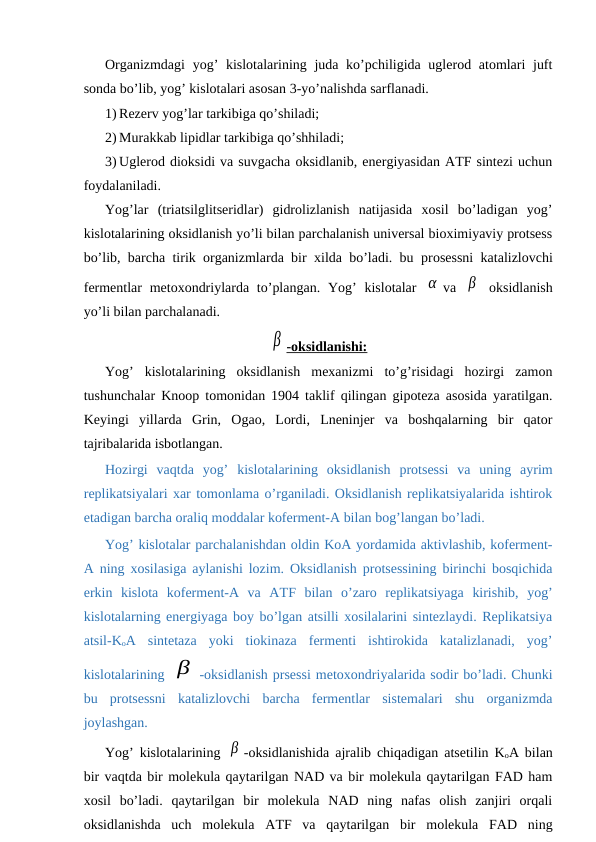 Organizmdagi  yog’ kislotalarining juda ko’pchiligida uglerod atomlari  juft
sonda bo’lib, yog’ kislotalari asosan 3-yo’nalishda sarflanadi.
1) Rezerv yog’lar tarkibiga qo’shiladi;
2) Murakkab lipidlar tarkibiga qo’shhiladi;
3) Uglerod dioksidi va suvgacha oksidlanib, energiyasidan AТF sintezi uchun
foydalaniladi.
Yog’lar  (triatsilglitseridlar)  gidrolizlanish  natijasida  xosil  bo’ladigan  yog’
kislotalarining oksidlanish yo’li bilan parchalanish universal bioximiyaviy protsess
bo’lib, barcha tirik organizmlarda bir xilda bo’ladi. bu prosessni katalizlovchi
fermentlar  metoxondriylarda to’plangan. Yog’  kislotalar  α va  β  oksidlanish
yo’li bilan parchalanadi.
β -oksidlanishi:
Yog’  kislotalarining  oksidlanish  mexanizmi  to’g’risidagi  hozirgi  zamon
tushunchalar Knoop tomonidan 1904 taklif qilingan gipoteza asosida yaratilgan.
Keyingi  yillarda  Grin,  Ogao,  Lordi,  Lneninjer  va  boshqalarning  bir  qator
tajribalarida isbotlangan.
Hozirgi  vaqtda  yog’  kislotalarining  oksidlanish  protsessi  va  uning  ayrim
replikatsiyalari xar tomonlama o’rganiladi. Oksidlanish replikatsiyalarida ishtirok
etadigan barcha oraliq moddalar koferment-A bilan bog’langan bo’ladi.
Yog’ kislotalar parchalanishdan oldin KoA yordamida aktivlashib, koferment-
A ning xosilasiga aylanishi lozim. Oksidlanish protsessining birinchi bosqichida
erkin  kislota  koferment-A  va  AТF  bilan  o’zaro  replikatsiyaga  kirishib,  yog’
kislotalarning energiyaga boy bo’lgan atsilli xosilalarini sintezlaydi. Replikatsiya
atsil-KoA  sintetaza  yoki  tiokinaza  fermenti  ishtirokida  katalizlanadi,  yog’
kislotalarining β -oksidlanish prsessi metoxondriyalarida sodir bo’ladi. Chunki
bu  protsessni  katalizlovchi  barcha  fermentlar  sistemalari  shu  organizmda
joylashgan.
Yog’ kislotalarining  β -oksidlanishida ajralib chiqadigan atsetilin KoA bilan
bir vaqtda bir molekula qaytarilgan NAD va bir molekula qaytarilgan FAD ham
xosil  bo’ladi.  qaytarilgan  bir  molekula  NAD  ning  nafas  olish  zanjiri  orqali
oksidlanishda  uch  molekula  AТF  va  qaytarilgan  bir  molekula  FAD  ning
