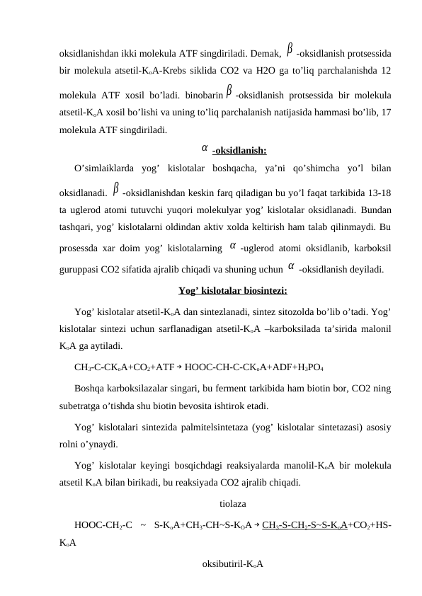 oksidlanishdan ikki molekula AТF singdiriladi. Demak, β -oksidlanish protsessida
bir molekula atsetil-KoA-Krebs siklida CO2 va H2O ga to’liq parchalanishda 12
molekula AТF xosil bo’ladi. binobarin β -oksidlanish protsessida bir molekula
atsetil-KoA xosil bo’lishi va uning to’liq parchalanish natijasida hammasi bo’lib, 17
molekula AТF singdiriladi.
α -oksidlanish:
O’simlaiklarda  yog’  kislotalar  boshqacha,  ya’ni  qo’shimcha  yo’l  bilan
oksidlanadi. β -oksidlanishdan keskin farq qiladigan bu yo’l faqat tarkibida 13-18
ta uglerod atomi tutuvchi yuqori molekulyar yog’ kislotalar oksidlanadi. Bundan
tashqari, yog’ kislotalarni oldindan aktiv xolda keltirish ham talab qilinmaydi. Bu
prosessda xar doim yog’ kislotalarning  α -uglerod atomi oksidlanib, karboksil
guruppasi CO2 sifatida ajralib chiqadi va shuning uchun α -oksidlanish deyiladi.
Yog’ kislotalar biosintezi:
Yog’ kislotalar atsetil-KoA dan sintezlanadi, sintez sitozolda bo’lib o’tadi. Yog’
kislotalar sintezi uchun sarflanadigan atsetil-KoA –karboksilada ta’sirida malonil
KoA ga aytiladi. 
CH3-C-CKoA+CO2+AТF → HOOC-CH-C-CKoA+ADF+H3PO4
Boshqa karboksilazalar singari, bu ferment tarkibida ham biotin bor, CO2 ning
subetratga o’tishda shu biotin bevosita ishtirok etadi.
Yog’ kislotalari sintezida palmitelsintetaza (yog’ kislotalar sintetazasi) asosiy
rolni o’ynaydi.
Yog’ kislotalar keyingi bosqichdagi reaksiyalarda manolil-KoA bir molekula
atsetil KoA bilan birikadi, bu reaksiyada CO2 ajralib chiqadi. 
tiolaza
HOOC-CH2-C  ~  S-KoA+CH3-CH~S-KOA → CH3-S-CH2-S~S-KoA+CO2+HS-
KoA 
oksibutiril-KoA
