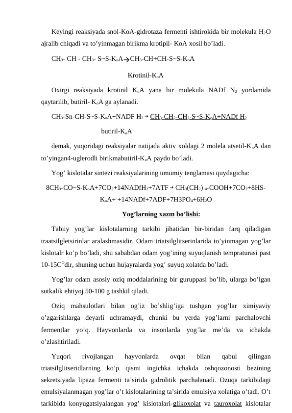 Keyingi reaksiyada snol-KoA-gidrotaza fermenti ishtirokida bir molekula H2O
ajralib chiqadi va to’yinmagan birikma krotipil- KoA xosil bo’ladi. 
CH3- CH - CH3- S~S-KoACH3-CH+CH-S~S-KoA
Krotinil-KoA
Oxirgi  reaksiyada  krotinil  KoA  yana  bir  molekula  NADf  N2 yordamida
qaytarilib, butiril- KoA ga aylanadi.
CH3-Sn-CH-S~S-KoA+NADF H2 → CH3-CH2-CH2-S~S-KoA+NADf H2
                             butiril-KoA
demak, yuqoridagi reaksiyalar natijada aktiv xoldagi 2 molela atsetil-KoA dan
to’yingan4-uglerodli birikmabutiril-KoA paydo bo’ladi.
Yog’ kislotalar sintezi reaksiyalarining umumiy tenglamasi quydagicha:
8CH3-CO~S-KoA+7CO2+14NADfH2+7AТF → CH3(CH2)14-COOH+7CO2+8HS-
KoA+ +14NADf+7ADF+7H3PO4+6H2O
Yog’larning xazm bo’lishi:
Тabiiy  yog’lar  kislotalarning  tarkibi  jihatidan  bir-biridan  farq  qiladigan
traatsilgletsirinlar aralashmasidir. Odam triatsilglitserinlarida to’yinmagan yog’lar
kislotalr ko’p bo’ladi, shu sababdan odam yog’ining suyuqlanish tempraturasi past
10-15COdir, shuning uchun hujayralarda yog’ suyuq xolatda bo’ladi.
Yog’lar odam asosiy oziq moddalarining bir guruppasi bo’lib, ularga bo’lgan
sutkalik ehtiyoj 50-100 g tashkil qiladi.
Oziq  mahsulotlari  bilan  og’iz  bo’shlig’iga  tushgan  yog’lar  ximiyaviy
o’zgarishlarga  deyarli  uchramaydi,  chunki  bu  yerda  yog’larni  parchalovchi
fermentlar  yo’q.  Hayvonlarda  va  insonlarda  yog’lar  me’da  va  ichakda
o’zlashtiriladi.
Yuqori  rivojlangan  hayvonlarda  ovqat  bilan  qabul  qilingan
triatsilglitseridlarning  ko’p  qismi  ingichka  ichakda  oshqozonosti  bezining
sekretsiyada lipaza fermenti ta’sirida gidrolitik parchalanadi. Ozuqa tarkibidagi
emulsiyalanmagan yog’lar o’t kislotalarining ta’sirida emulsiya xolatiga o’tadi. O’t
tarkibida konyugatsiyalangan yog’ kislotalari-glikoxolat va  tauroxolat kislotalar

