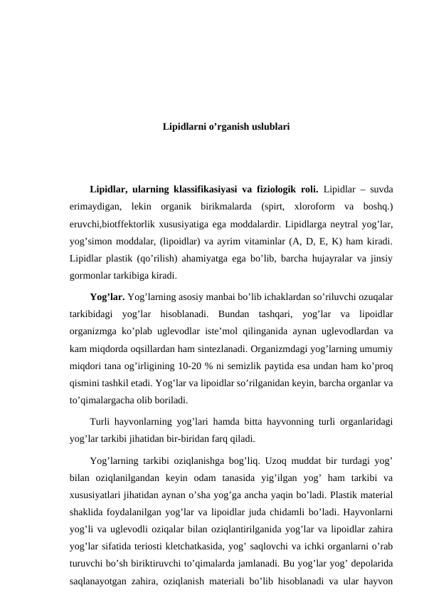 Lipidlarni o’rganish uslublari
Lipidlar, ularning klassifikasiyasi va fiziologik roli.  Lipidlar – suvda
erimaydigan,  lekin  organik  birikmalarda  (spirt,  xloroform  va  boshq.)
eruvchi,biotffektorlik xususiyatiga ega moddalardir. Lipidlarga neytral yog’lar,
yog’simon moddalar, (lipoidlar) va ayrim vitaminlar (A, D, E, K) ham kiradi.
Lipidlar plastik (qo’rilish) ahamiyatga ega bo’lib, barcha hujayralar va jinsiy
gormonlar tarkibiga kiradi.
Yog’lar. Yog’larning asosiy manbai bo’lib ichaklardan so’riluvchi ozuqalar
tarkibidagi  yog’lar  hisoblanadi.  Bundan  tashqari,  yog’lar  va  lipoidlar
organizmga ko’plab uglevodlar iste’mol qilinganida aynan uglevodlardan va
kam miqdorda oqsillardan ham sintezlanadi. Organizmdagi yog’larning umumiy
miqdori tana og’irligining 10-20 % ni semizlik paytida esa undan ham ko’proq
qismini tashkil etadi. Yog’lar va lipoidlar so’rilganidan keyin, barcha organlar va
to’qimalargacha olib boriladi.
Turli hayvonlarning yog’lari hamda bitta hayvonning turli organlaridagi
yog’lar tarkibi jihatidan bir-biridan farq qiladi.
Yog’larning tarkibi oziqlanishga bog’liq. Uzoq muddat bir turdagi yog’
bilan  oziqlanilgandan  keyin  odam  tanasida  yig’ilgan  yog’  ham  tarkibi  va
xususiyatlari jihatidan aynan o’sha yog’ga ancha yaqin bo’ladi. Plastik material
shaklida foydalanilgan yog’lar va lipoidlar juda chidamli bo’ladi. Hayvonlarni
yog’li va uglevodli oziqalar bilan oziqlantirilganida yog’lar va lipoidlar zahira
yog’lar sifatida teriosti kletchatkasida, yog’ saqlovchi va ichki organlarni o’rab
turuvchi bo’sh biriktiruvchi to’qimalarda jamlanadi. Bu yog’lar yog’ depolarida
saqlanayotgan zahira, oziqlanish materiali bo’lib hisoblanadi va ular hayvon
