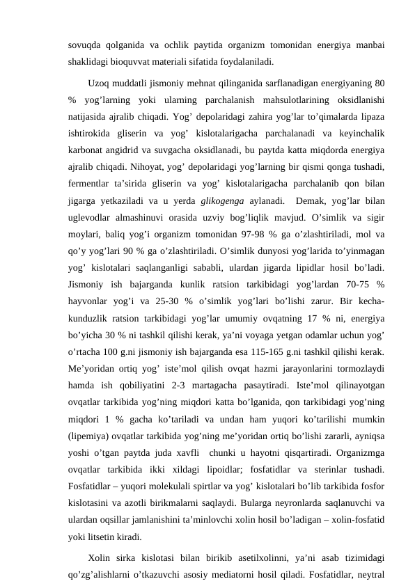 sovuqda qolganida  va ochlik paytida organizm  tomonidan  energiya  manbai
shaklidagi bioquvvat materiali sifatida foydalaniladi.
Uzoq muddatli jismoniy mehnat qilinganida sarflanadigan energiyaning 80
%  yog’larning  yoki  ularning  parchalanish  mahsulotlarining  oksidlanishi
natijasida ajralib chiqadi. Yog’ depolaridagi zahira yog’lar to’qimalarda lipaza
ishtirokida  gliserin  va  yog’  kislotalarigacha  parchalanadi  va  keyinchalik
karbonat angidrid va suvgacha oksidlanadi, bu paytda katta miqdorda energiya
ajralib chiqadi. Nihoyat, yog’ depolaridagi yog’larning bir qismi qonga tushadi,
fermentlar  ta’sirida  gliserin  va  yog’  kislotalarigacha  parchalanib  qon  bilan
jigarga  yetkaziladi  va  u  yerda  glikogenga aylanadi.   Demak,  yog’lar  bilan
uglevodlar  almashinuvi  orasida  uzviy  bog’liqlik  mavjud.  O’simlik  va  sigir
moylari, baliq yog’i organizm tomonidan 97-98 % ga o’zlashtiriladi, mol va
qo’y yog’lari 90 % ga o’zlashtiriladi. O’simlik dunyosi yog’larida to’yinmagan
yog’  kislotalari  saqlanganligi  sababli,  ulardan  jigarda  lipidlar  hosil  bo’ladi.
Jismoniy  ish  bajarganda  kunlik  ratsion  tarkibidagi  yog’lardan  70-75  %
hayvonlar  yog’i  va  25-30  %  o’simlik  yog’lari  bo’lishi  zarur.  Bir  kecha-
kunduzlik ratsion tarkibidagi  yog’lar  umumiy ovqatning 17 % ni, energiya
bo’yicha 30 % ni tashkil qilishi kerak, ya’ni voyaga yetgan odamlar uchun yog’
o’rtacha 100 g.ni jismoniy ish bajarganda esa 115-165 g.ni tashkil qilishi kerak.
Me’yoridan ortiq yog’ iste’mol qilish ovqat hazmi jarayonlarini tormozlaydi
hamda  ish  qobiliyatini  2-3  martagacha  pasaytiradi.  Iste’mol  qilinayotgan
ovqatlar tarkibida yog’ning miqdori katta bo’lganida, qon tarkibidagi yog’ning
miqdori  1  %  gacha  ko’tariladi  va  undan  ham  yuqori  ko’tarilishi  mumkin
(lipemiya) ovqatlar tarkibida yog’ning me’yoridan ortiq bo’lishi zararli, ayniqsa
yoshi o’tgan paytda juda xavfli  chunki u hayotni qisqartiradi. Organizmga
ovqatlar  tarkibida  ikki  xildagi  lipoidlar;  fosfatidlar  va  sterinlar  tushadi.
Fosfatidlar – yuqori molekulali spirtlar va yog’ kislotalari bo’lib tarkibida fosfor
kislotasini va azotli birikmalarni saqlaydi. Bularga neyronlarda saqlanuvchi va
ulardan oqsillar jamlanishini ta’minlovchi xolin hosil bo’ladigan – xolin-fosfatid
yoki litsetin kiradi.
Xolin  sirka  kislotasi  bilan  birikib  asetilxolinni,  ya’ni  asab  tizimidagi
qo’zg’alishlarni o’tkazuvchi asosiy mediatorni hosil qiladi. Fosfatidlar, neytral
